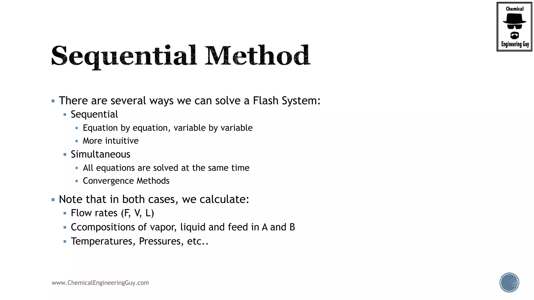 www.ChemicalEngineeringGuy.com
 There are several ways we can solve a Flash System:
 Sequential
 Equation by equation, variable by variable
 More intuitive
 Simultaneous
 All equations are solved at the same time
 Convergence Methods
 Note that in both cases, we calculate:
 Flow rates (F, V, L)
 Ccompositions of vapor, liquid and feed in A and B
 Temperatures, Pressures, etc..
 
