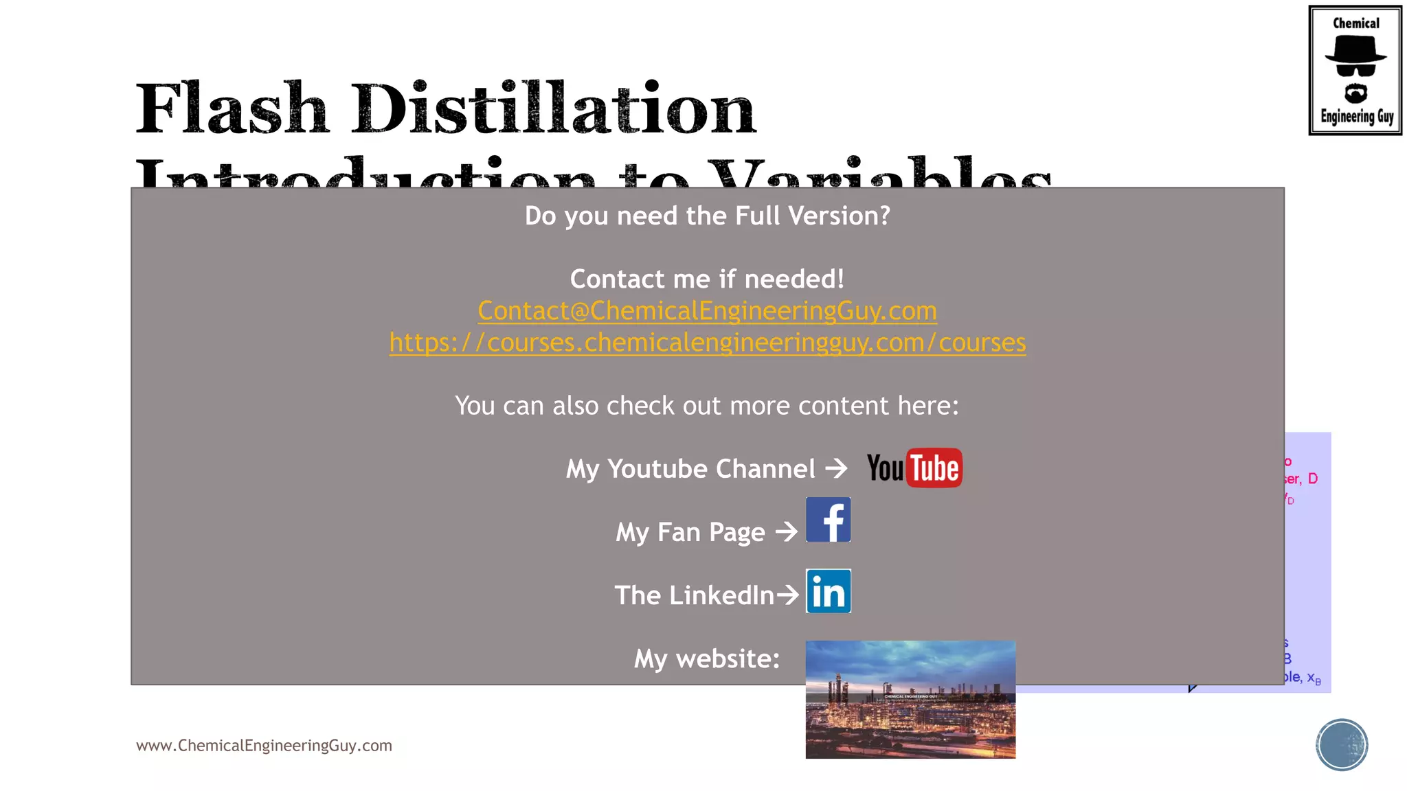www.ChemicalEngineeringGuy.com
 We see that for a given value of “f”, we will obtain certain values for yD and
xB respectively.
 The fraction “f” depends on:
 Enthalpies going “in”
 Enthalpies going “out” (Vapor and Liquid)
(1 ) B F
D
f x x
y
f f

  
Do you need the Full Version?
Contact me if needed!
Contact@ChemicalEngineeringGuy.com
https://courses.chemicalengineeringguy.com/courses
You can also check out more content here:
My Youtube Channel 
My Fan Page 
The LinkedIn
My website:
 