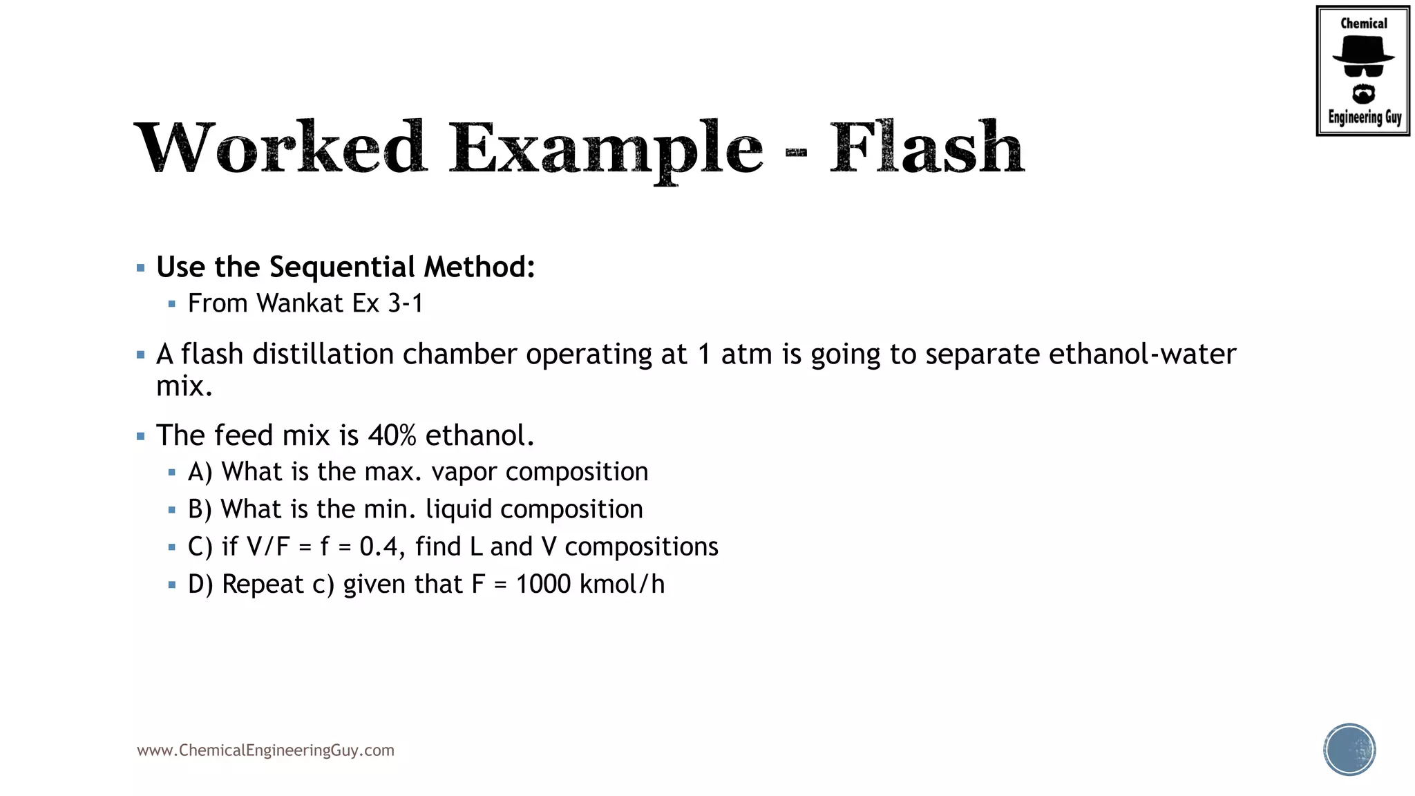 www.ChemicalEngineeringGuy.com
 Use the Sequential Method:
 From Wankat Ex 3-1
 A flash distillation chamber operating at 1 atm is going to separate ethanol-water
mix.
 The feed mix is 40% ethanol.
 A) What is the max. vapor composition
 B) What is the min. liquid composition
 C) if V/F = f = 0.4, find L and V compositions
 D) Repeat c) given that F = 1000 kmol/h
 