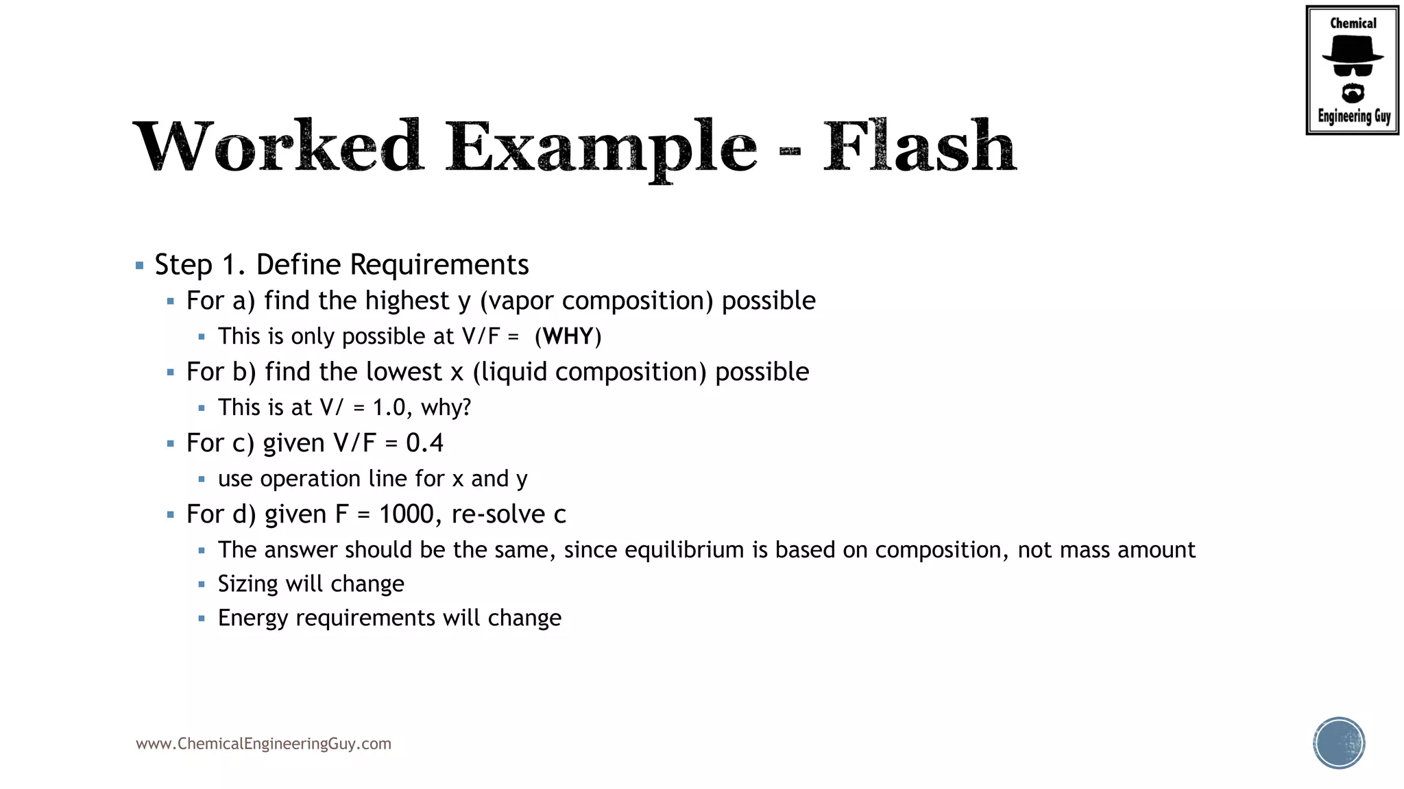 www.ChemicalEngineeringGuy.com
 Step 1. Define Requirements
 For a) find the highest y (vapor composition) possible
 This is only possible at V/F = (WHY)
 For b) find the lowest x (liquid composition) possible
 This is at V/ = 1.0, why?
 For c) given V/F = 0.4
 use operation line for x and y
 For d) given F = 1000, re-solve c
 The answer should be the same, since equilibrium is based on composition, not mass amount
 Sizing will change
 Energy requirements will change
 