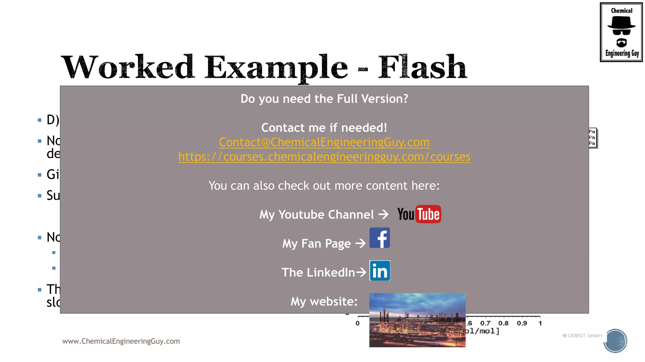 www.ChemicalEngineeringGuy.com
 D) Given F = 1000 kmol/h
 No effect… since slope and intercepts do not
depend on the value…
 Given V/F = f = 0.40
 Substitute in:
 Note that V/F = 0.4
 V = 0.4xF = 0.4x1000 = 400
 F = L+V  L = F-V = 1000-400 = 600
 The line remains the same, as well as the
slope and y-intercept
(1 ) 1
D F
f x
y x
f f

  
Do you need the Full Version?
Contact me if needed!
Contact@ChemicalEngineeringGuy.com
https://courses.chemicalengineeringguy.com/courses
You can also check out more content here:
My Youtube Channel 
My Fan Page 
The LinkedIn
My website:
 