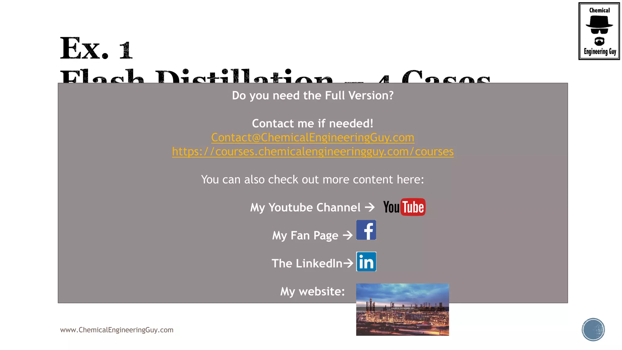 www.ChemicalEngineeringGuy.com
 An equimolar mixture of benzene and toluene is subjected to flash distillation at a
pressure of 1 bar in the separator.
 Determine the compositions (in mole fraction benzene) of the liquid and vapour
leaving the separator when the feed is X% vaporized.
 A) Estimate the temperature in the separator for 25%
 B) Calculate the composition
 Proposed Homework:
 Bi) Rpeat (A) for cases (0%, 50%, 75%, 100%)
Do you need the Full Version?
Contact me if needed!
Contact@ChemicalEngineeringGuy.com
https://courses.chemicalengineeringguy.com/courses
You can also check out more content here:
My Youtube Channel 
My Fan Page 
The LinkedIn
My website:
 