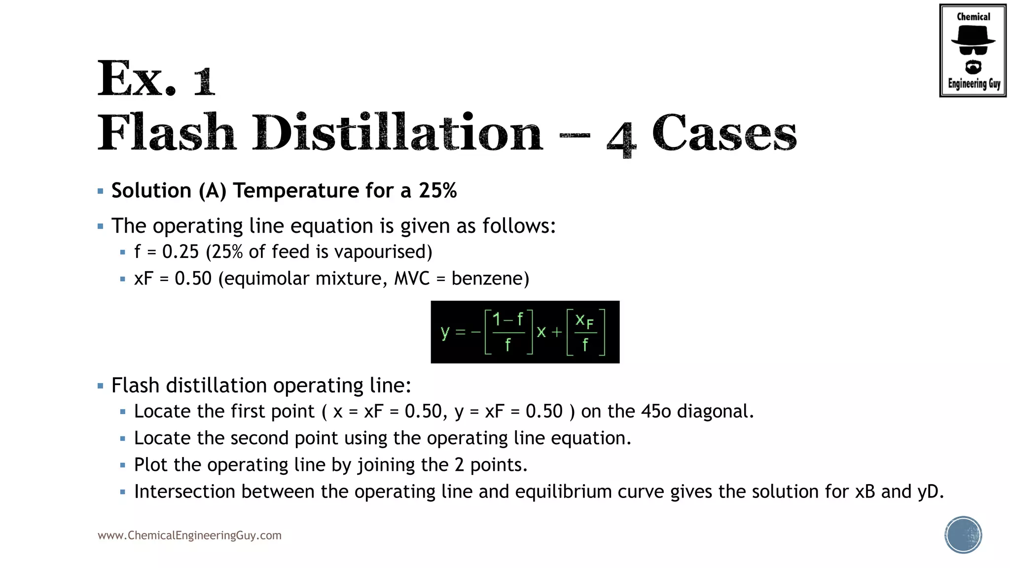 www.ChemicalEngineeringGuy.com
 Solution (A) Temperature for a 25%
 The operating line equation is given as follows:
 f = 0.25 (25% of feed is vapourised)
 xF = 0.50 (equimolar mixture, MVC = benzene)
 Flash distillation operating line:
 Locate the first point ( x = xF = 0.50, y = xF = 0.50 ) on the 45o diagonal.
 Locate the second point using the operating line equation.
 Plot the operating line by joining the 2 points.
 Intersection between the operating line and equilibrium curve gives the solution for xB and yD.
 