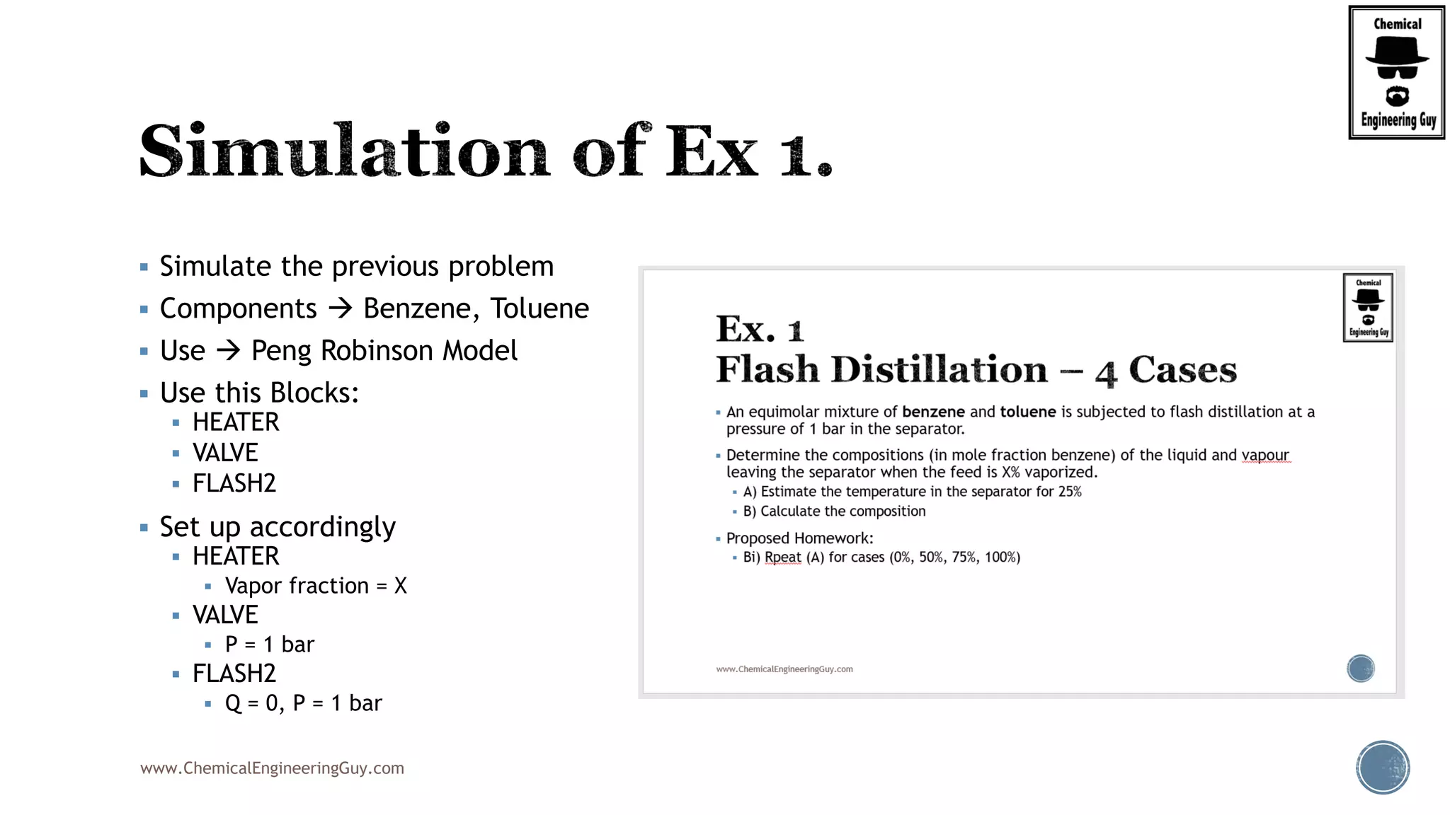 www.ChemicalEngineeringGuy.com
 Simulate the previous problem
 Components  Benzene, Toluene
 Use  Peng Robinson Model
 Use this Blocks:
 HEATER
 VALVE
 FLASH2
 Set up accordingly
 HEATER
 Vapor fraction = X
 VALVE
 P = 1 bar
 FLASH2
 Q = 0, P = 1 bar
 