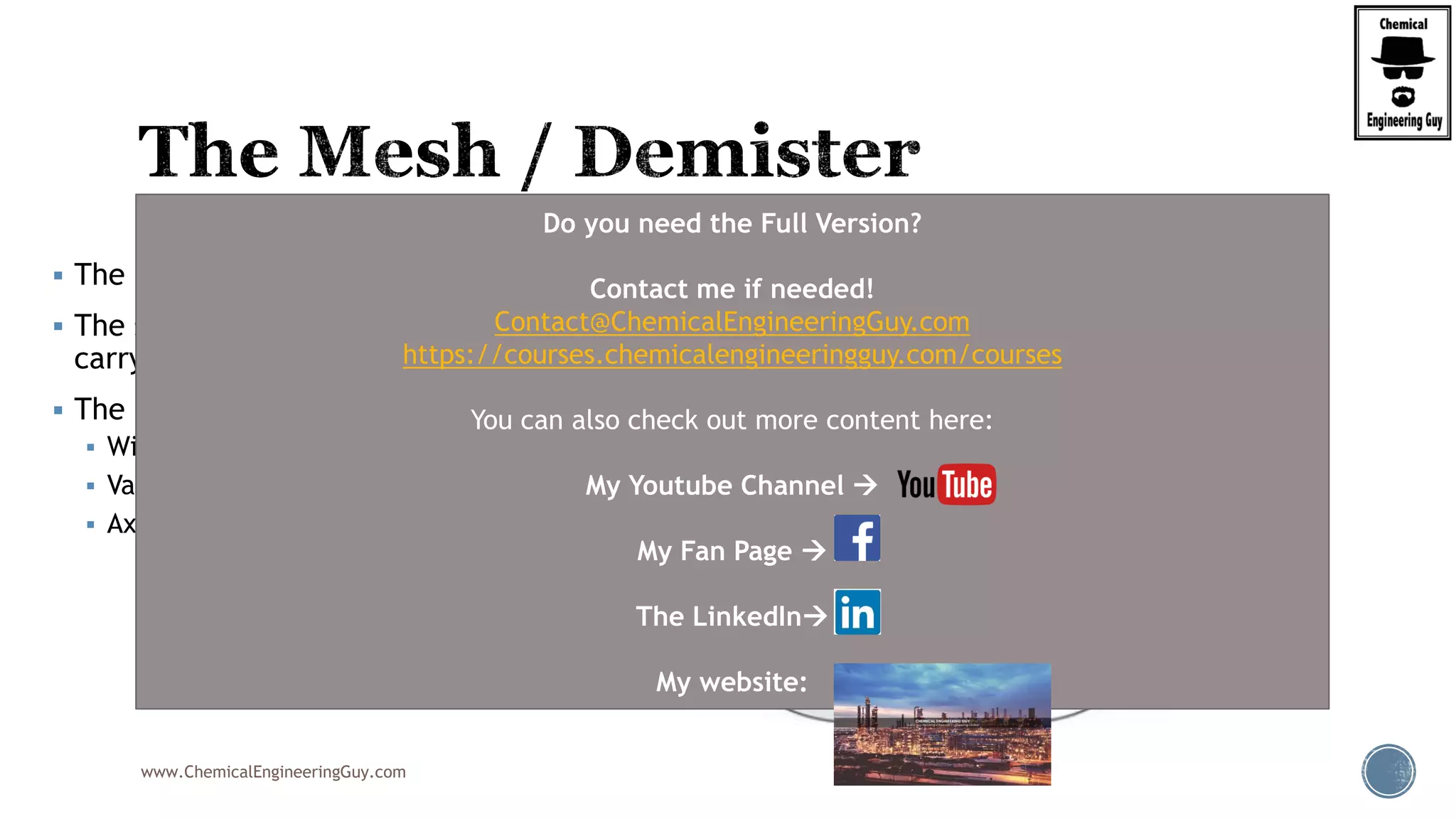 www.ChemicalEngineeringGuy.com
 The mist extractor is the final gas cleaning device in a conventional separator.
 The selection, and design to a large degree, determine the amount of liquid
carryover remaining in the gas phase.
 The most common types include:
 Wire mesh pads (“mesh pads”)
 Vane-type (vane “packs”)
 Axial flow demisting cyclones.
Do you need the Full Version?
Contact me if needed!
Contact@ChemicalEngineeringGuy.com
https://courses.chemicalengineeringguy.com/courses
You can also check out more content here:
My Youtube Channel 
My Fan Page 
The LinkedIn
My website:
 