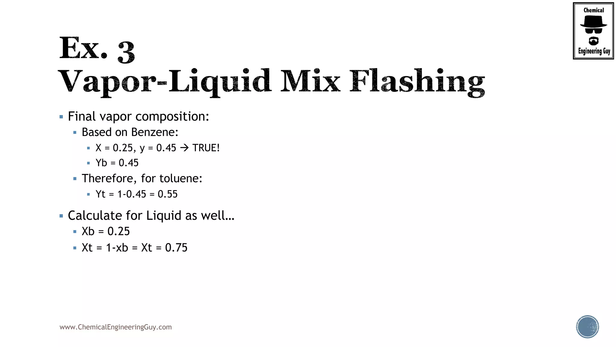 www.ChemicalEngineeringGuy.com
 Final vapor composition:
 Based on Benzene:
 X = 0.25, y = 0.45  TRUE!
 Yb = 0.45
 Therefore, for toluene:
 Yt = 1-0.45 = 0.55
 Calculate for Liquid as well…
 Xb = 0.25
 Xt = 1-xb = Xt = 0.75
 