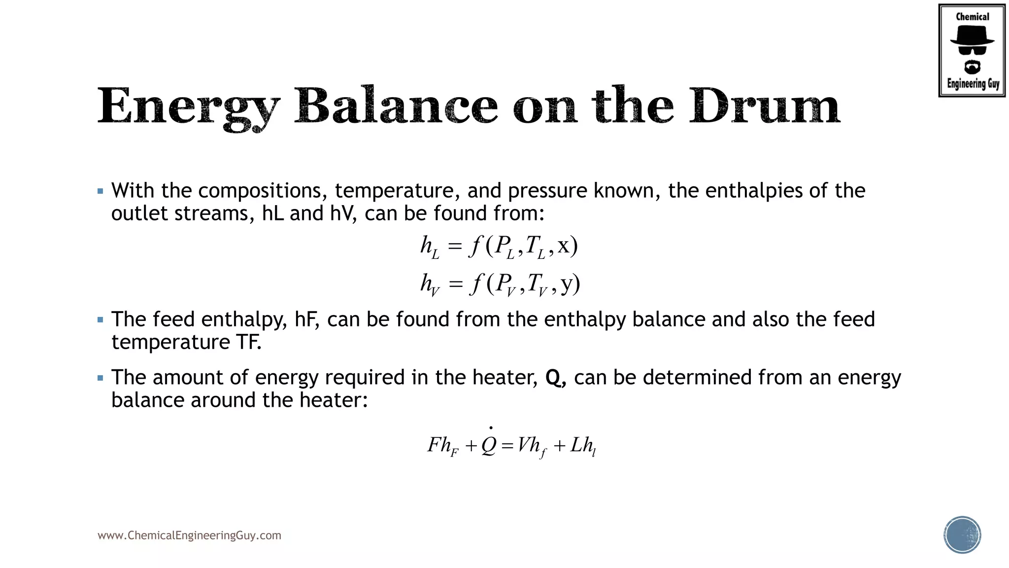 www.ChemicalEngineeringGuy.com
 With the compositions, temperature, and pressure known, the enthalpies of the
outlet streams, hL and hV, can be found from:
 The feed enthalpy, hF, can be found from the enthalpy balance and also the feed
temperature TF.
 The amount of energy required in the heater, Q, can be determined from an energy
balance around the heater:
F f lFh Q Vh Lh  
( , ,x)
( , ,y)
L L L
V V V
h f P T
h f P T


 