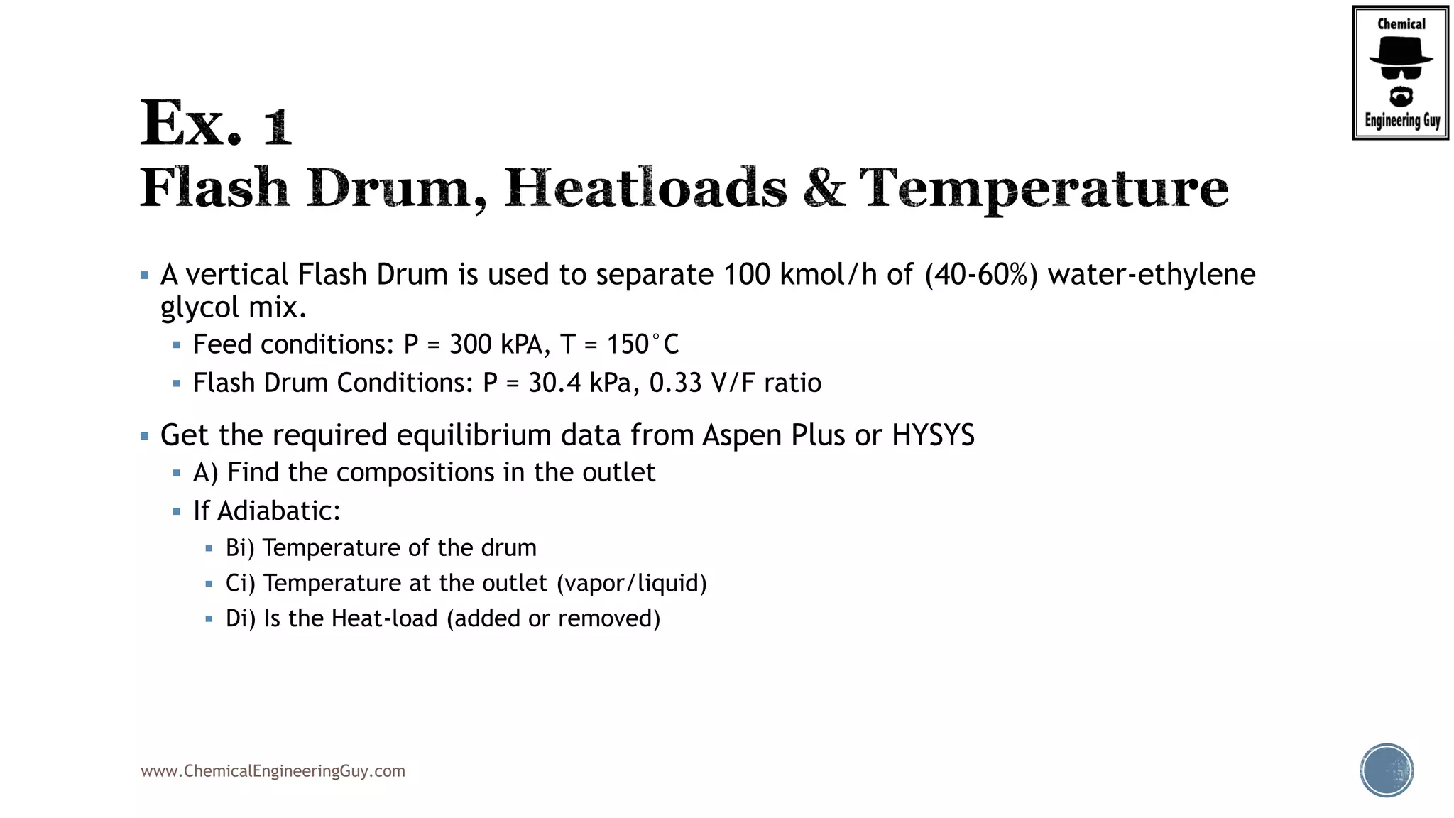 www.ChemicalEngineeringGuy.com
 A vertical Flash Drum is used to separate 100 kmol/h of (40-60%) water-ethylene
glycol mix.
 Feed conditions: P = 300 kPA, T = 150°C
 Flash Drum Conditions: P = 30.4 kPa, 0.33 V/F ratio
 Get the required equilibrium data from Aspen Plus or HYSYS
 A) Find the compositions in the outlet
 If Adiabatic:
 Bi) Temperature of the drum
 Ci) Temperature at the outlet (vapor/liquid)
 Di) Is the Heat-load (added or removed)
 