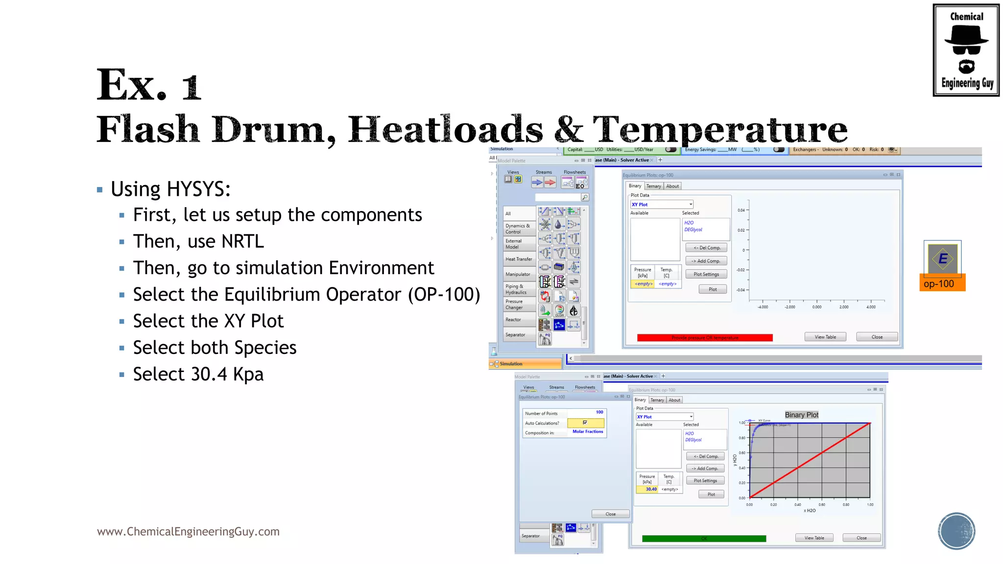 www.ChemicalEngineeringGuy.com
 Using HYSYS:
 First, let us setup the components
 Then, use NRTL
 Then, go to simulation Environment
 Select the Equilibrium Operator (OP-100)
 Select the XY Plot
 Select both Species
 Select 30.4 Kpa
 