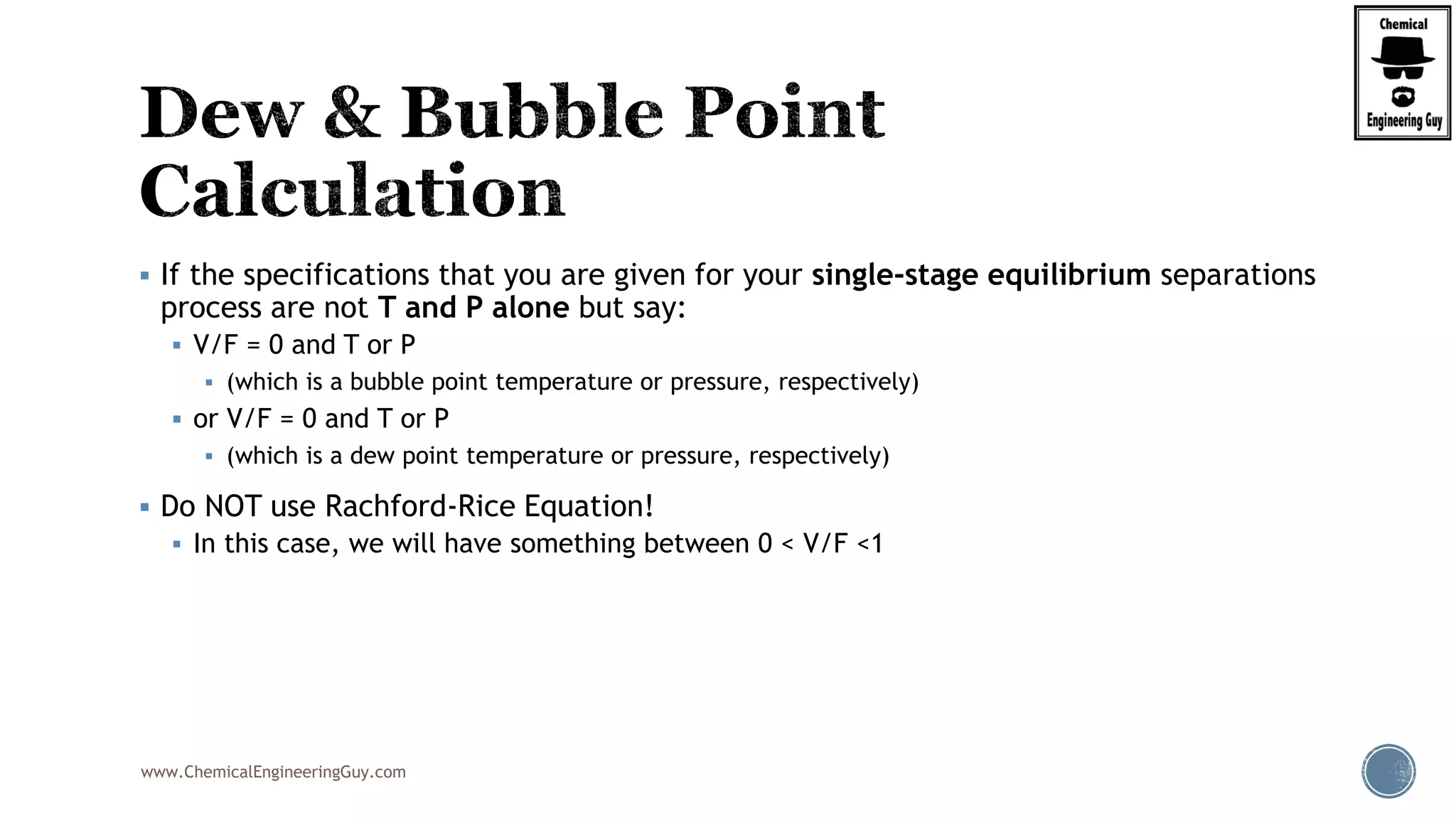 www.ChemicalEngineeringGuy.com
 If the specifications that you are given for your single-stage equilibrium separations
process are not T and P alone but say:
 V/F = 0 and T or P
 (which is a bubble point temperature or pressure, respectively)
 or V/F = 0 and T or P
 (which is a dew point temperature or pressure, respectively)
 Do NOT use Rachford-Rice Equation!
 In this case, we will have something between 0 < V/F <1
 
