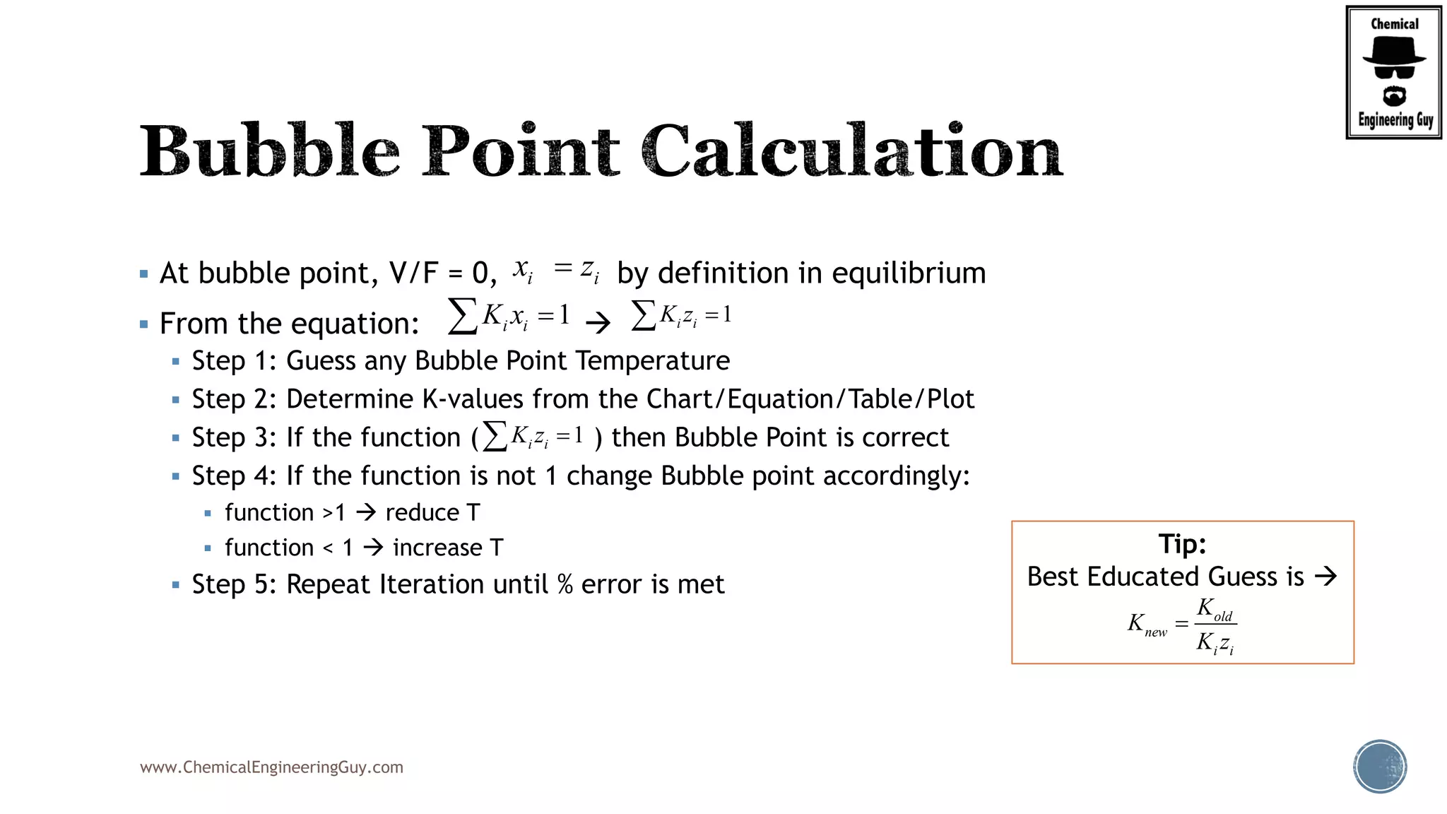 www.ChemicalEngineeringGuy.com
 At bubble point, V/F = 0, by definition in equilibrium
 From the equation: 
 Step 1: Guess any Bubble Point Temperature
 Step 2: Determine K-values from the Chart/Equation/Table/Plot
 Step 3: If the function ( ) then Bubble Point is correct
 Step 4: If the function is not 1 change Bubble point accordingly:
 function >1  reduce T
 function < 1  increase T
 Step 5: Repeat Iteration until % error is met
Tip:
Best Educated Guess is 
1i iK x  1i iK z 
i ix z
1i iK z 
old
new
i i
K
K
K z

 