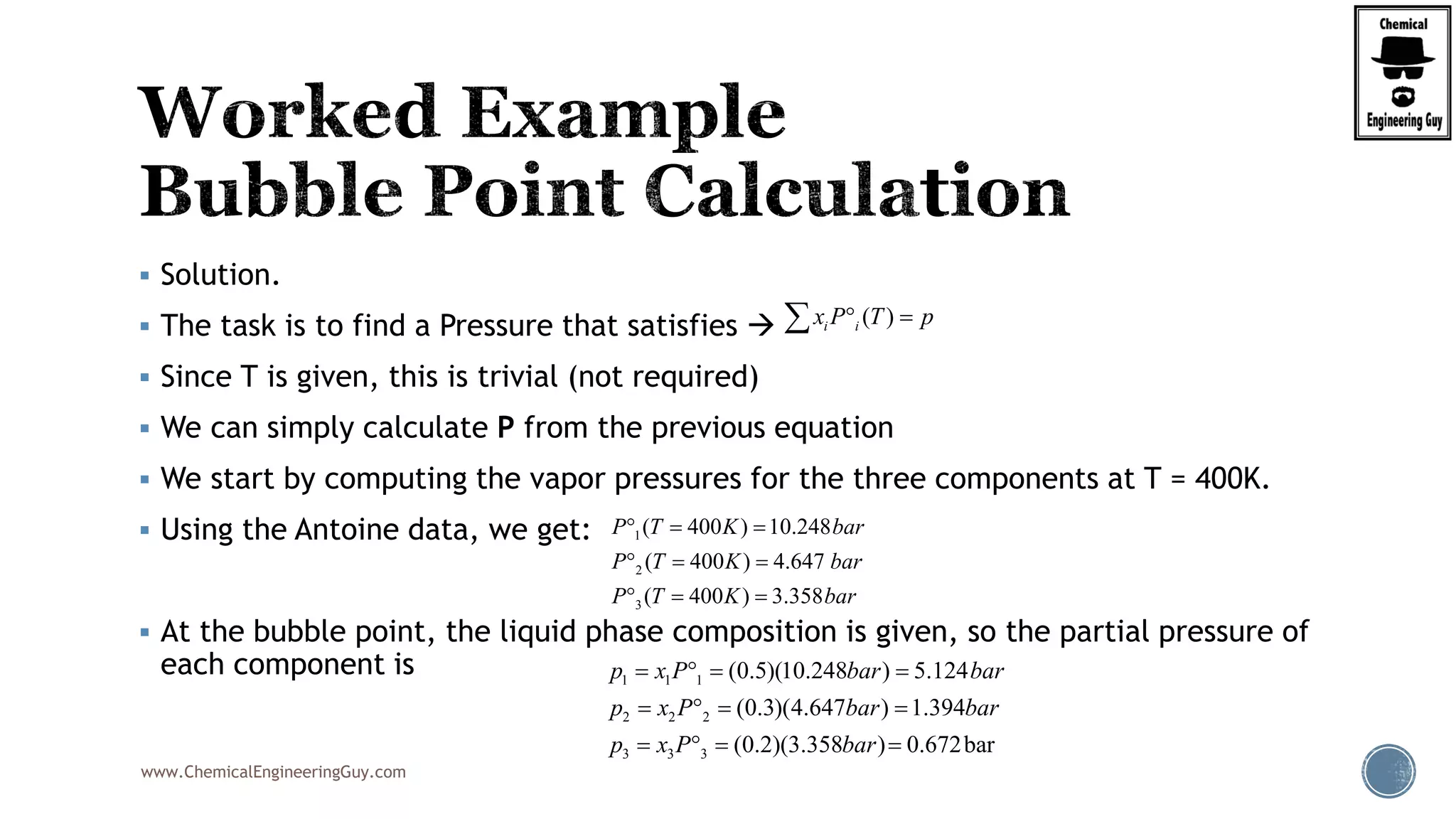 www.ChemicalEngineeringGuy.com
 Solution.
 The task is to find a Pressure that satisfies 
 Since T is given, this is trivial (not required)
 We can simply calculate P from the previous equation
 We start by computing the vapor pressures for the three components at T = 400K.
 Using the Antoine data, we get:
 At the bubble point, the liquid phase composition is given, so the partial pressure of
each component is
( )i ix P T p 
1
2
3
( 400 ) 10.248
( 400 ) 4.647
( 400 ) 3.358
P T K bar
P T K bar
P T K bar
  
  
  
1 1 1
2 2 2
3 3 3
(0.5)(10.248 ) 5.124
(0.3)(4.647 ) 1.394
(0.2)(3.358 ) 0.672bar
p x P bar bar
p x P bar bar
p x P bar
   
   
   
 