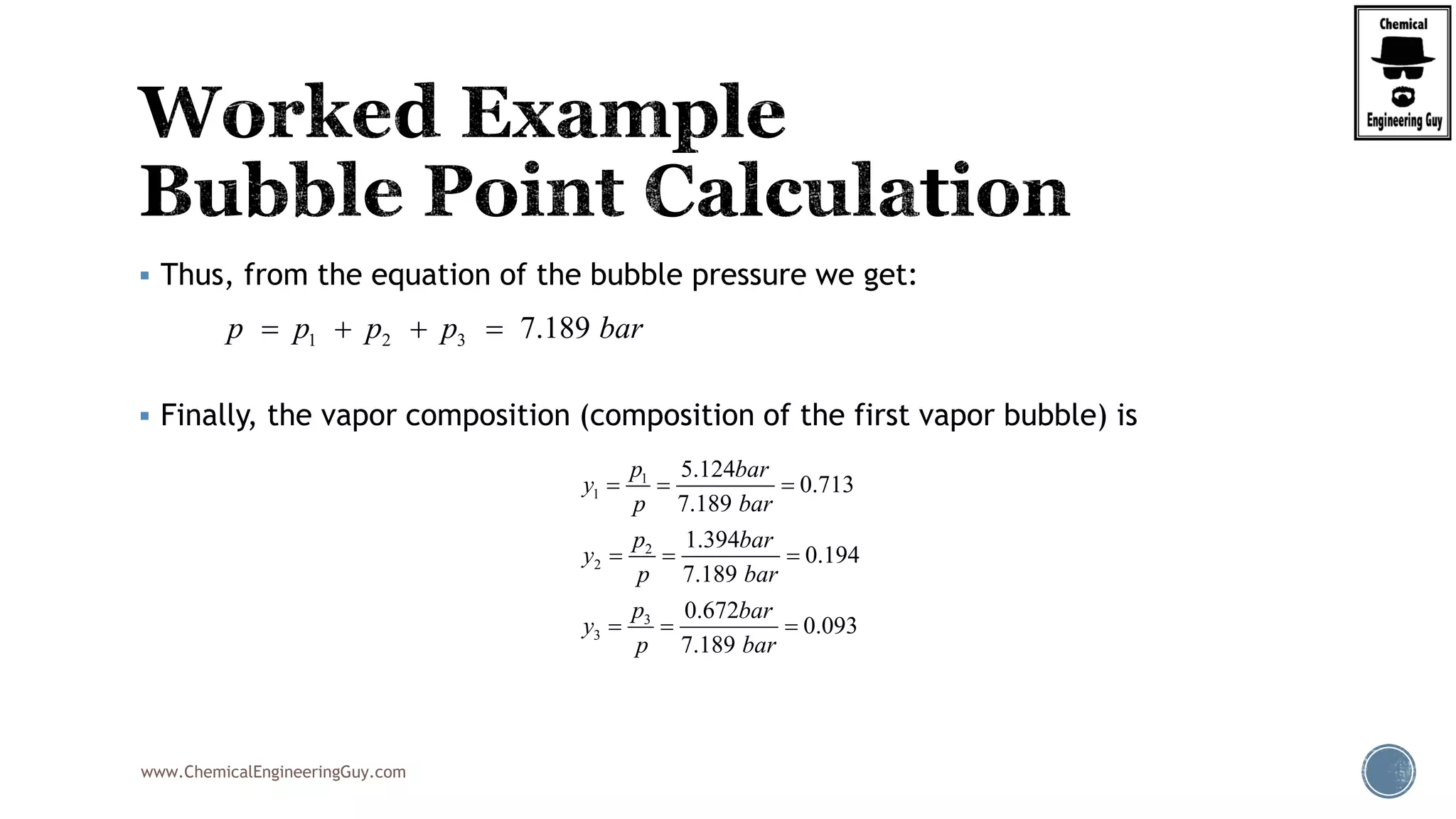 www.ChemicalEngineeringGuy.com
 Thus, from the equation of the bubble pressure we get:
 Finally, the vapor composition (composition of the first vapor bubble) is
1 2 3 7.189p p p p bar   
1
1
2
2
3
3
5.124
0.713
7.189
1.394
0.194
7.189
0.672
0.093
7.189
p bar
y
p bar
p bar
y
p bar
p bar
y
p bar
  
  
  
 