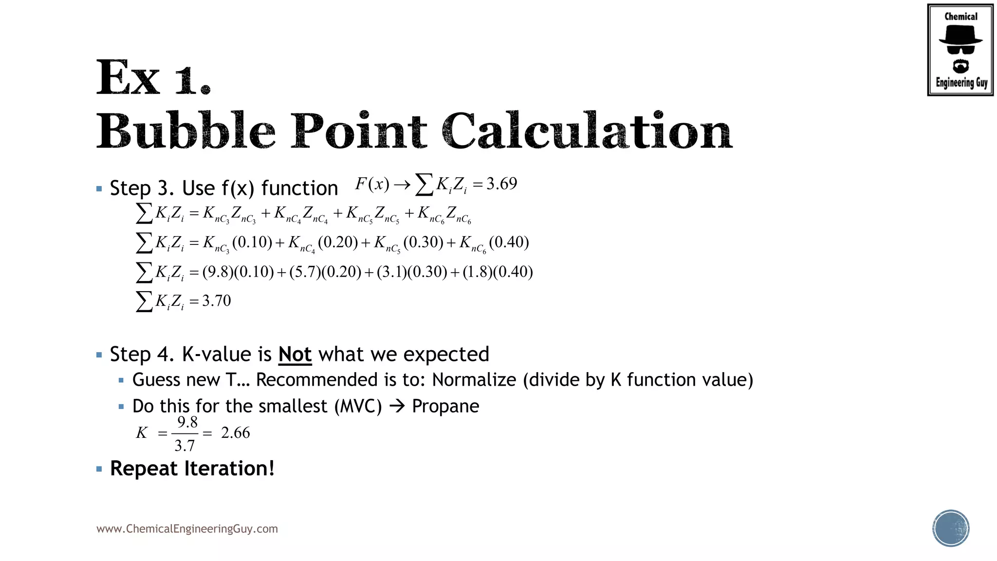 www.ChemicalEngineeringGuy.com
 Step 3. Use f(x) function
 Step 4. K-value is Not what we expected
 Guess new T… Recommended is to: Normalize (divide by K function value)
 Do this for the smallest (MVC)  Propane
 Repeat Iteration!
( ) 3.69i iF x K Z 
3 3 4 4 5 5 6 6
3 4 5 6
(0.10) (0.20) (0.30) (0.40)
(9.8)(0.10) (5.7)(0.20) (3.1)(0.30) (1.8)(0.40)
3.70
i i nC nC nC nC nC nC nC nC
i i nC nC nC nC
i i
i i
K Z K Z K Z K Z K Z
K Z K K K K
K Z
K Z
   
   
   





9.8
2.66
3.7
K  
 