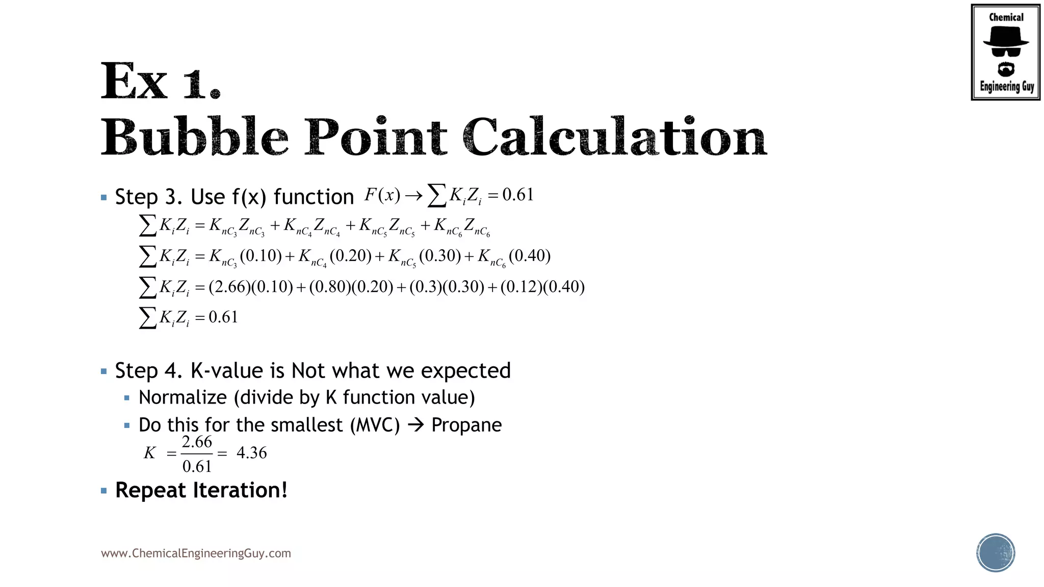 www.ChemicalEngineeringGuy.com
 Step 3. Use f(x) function
 Step 4. K-value is Not what we expected
 Normalize (divide by K function value)
 Do this for the smallest (MVC)  Propane
 Repeat Iteration!
( ) 0.61i iF x K Z 
3 3 4 4 5 5 6 6
3 4 5 6
(0.10) (0.20) (0.30) (0.40)
(2.66)(0.10) (0.80)(0.20) (0.3)(0.30) (0.12)(0.40)
0.61
i i nC nC nC nC nC nC nC nC
i i nC nC nC nC
i i
i i
K Z K Z K Z K Z K Z
K Z K K K K
K Z
K Z
   
   
   





2.66
4.36
0.61
K  
 