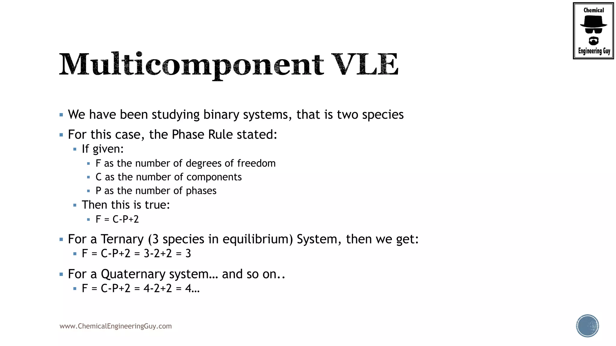 www.ChemicalEngineeringGuy.com
 We have been studying binary systems, that is two species
 For this case, the Phase Rule stated:
 If given:
 F as the number of degrees of freedom
 C as the number of components
 P as the number of phases
 Then this is true:
 F = C-P+2
 For a Ternary (3 species in equilibrium) System, then we get:
 F = C-P+2 = 3-2+2 = 3
 For a Quaternary system… and so on..
 F = C-P+2 = 4-2+2 = 4…
 