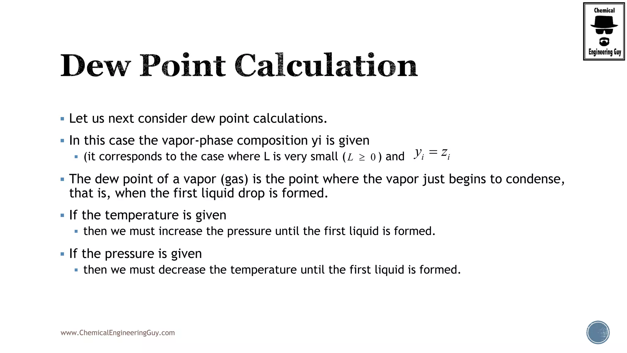 www.ChemicalEngineeringGuy.com
 Let us next consider dew point calculations.
 In this case the vapor-phase composition yi is given
 (it corresponds to the case where L is very small ( ) and
 The dew point of a vapor (gas) is the point where the vapor just begins to condense,
that is, when the first liquid drop is formed.
 If the temperature is given
 then we must increase the pressure until the first liquid is formed.
 If the pressure is given
 then we must decrease the temperature until the first liquid is formed.
0L  i iy z
 
