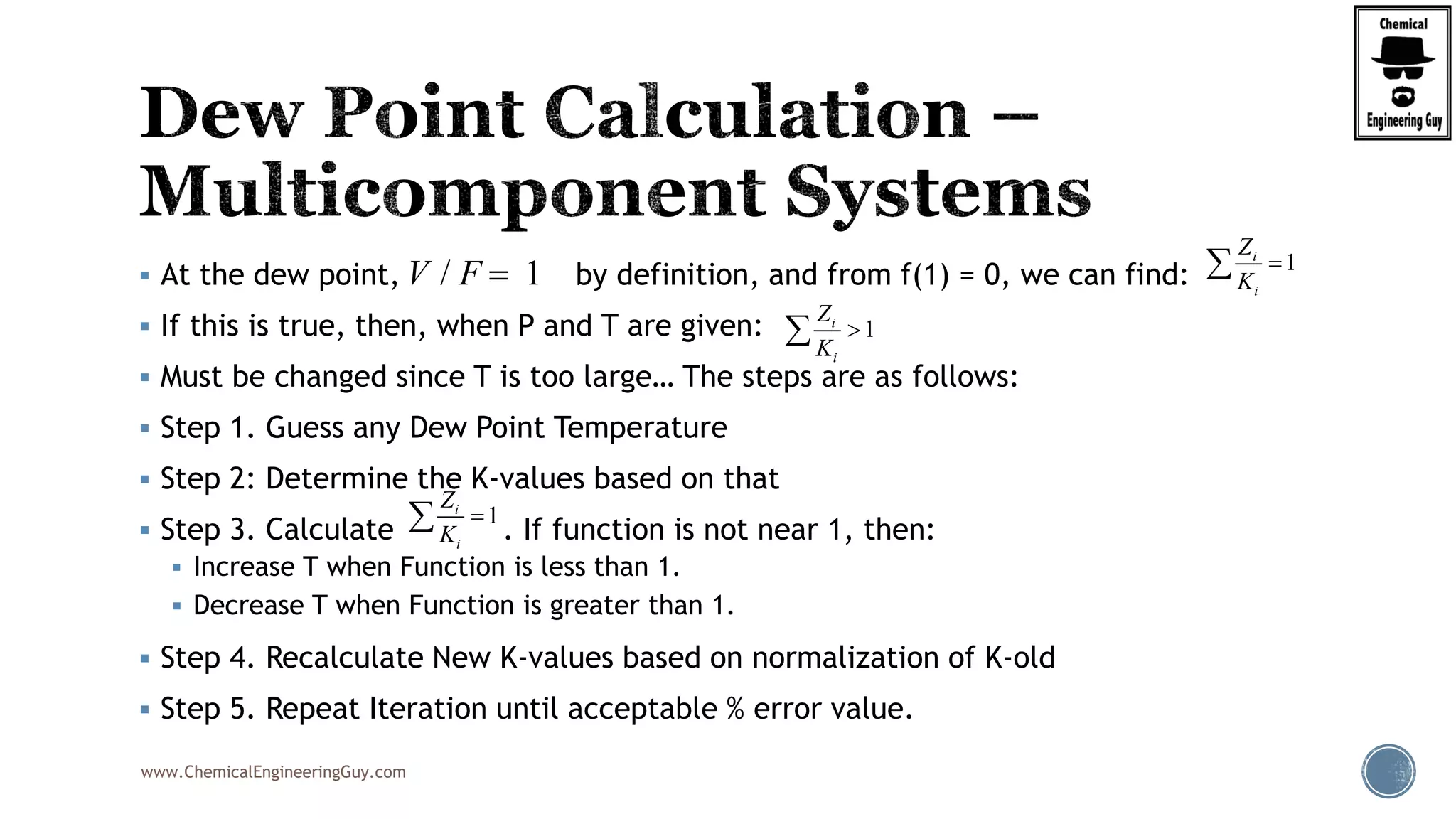 www.ChemicalEngineeringGuy.com
 At the dew point, by definition, and from f(1) = 0, we can find:
 If this is true, then, when P and T are given:
 Must be changed since T is too large… The steps are as follows:
 Step 1. Guess any Dew Point Temperature
 Step 2: Determine the K-values based on that
 Step 3. Calculate . If function is not near 1, then:
 Increase T when Function is less than 1.
 Decrease T when Function is greater than 1.
 Step 4. Recalculate New K-values based on normalization of K-old
 Step 5. Repeat Iteration until acceptable % error value.
1i
i
Z
K

1i
i
Z
K

/ 1V F 
1i
i
Z
K

 