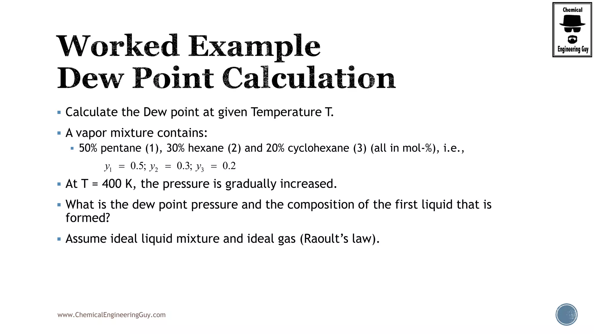 www.ChemicalEngineeringGuy.com
 Calculate the Dew point at given Temperature T.
 A vapor mixture contains:
 50% pentane (1), 30% hexane (2) and 20% cyclohexane (3) (all in mol-%), i.e.,
 At T = 400 K, the pressure is gradually increased.
 What is the dew point pressure and the composition of the first liquid that is
formed?
 Assume ideal liquid mixture and ideal gas (Raoult’s law).
1 2 30.5; 0.3; 0.2y y y  
 
