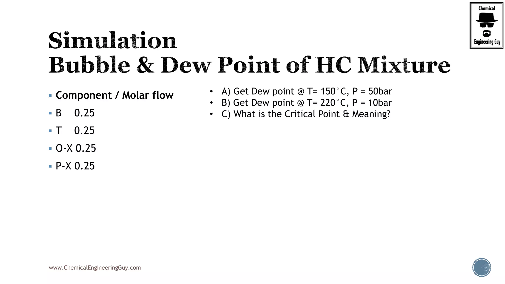 www.ChemicalEngineeringGuy.com
 Component / Molar flow
 B 0.25
 T 0.25
 O-X 0.25
 P-X 0.25
• A) Get Dew point @ T= 150°C, P = 50bar
• B) Get Dew point @ T= 220°C, P = 10bar
• C) What is the Critical Point & Meaning?
 