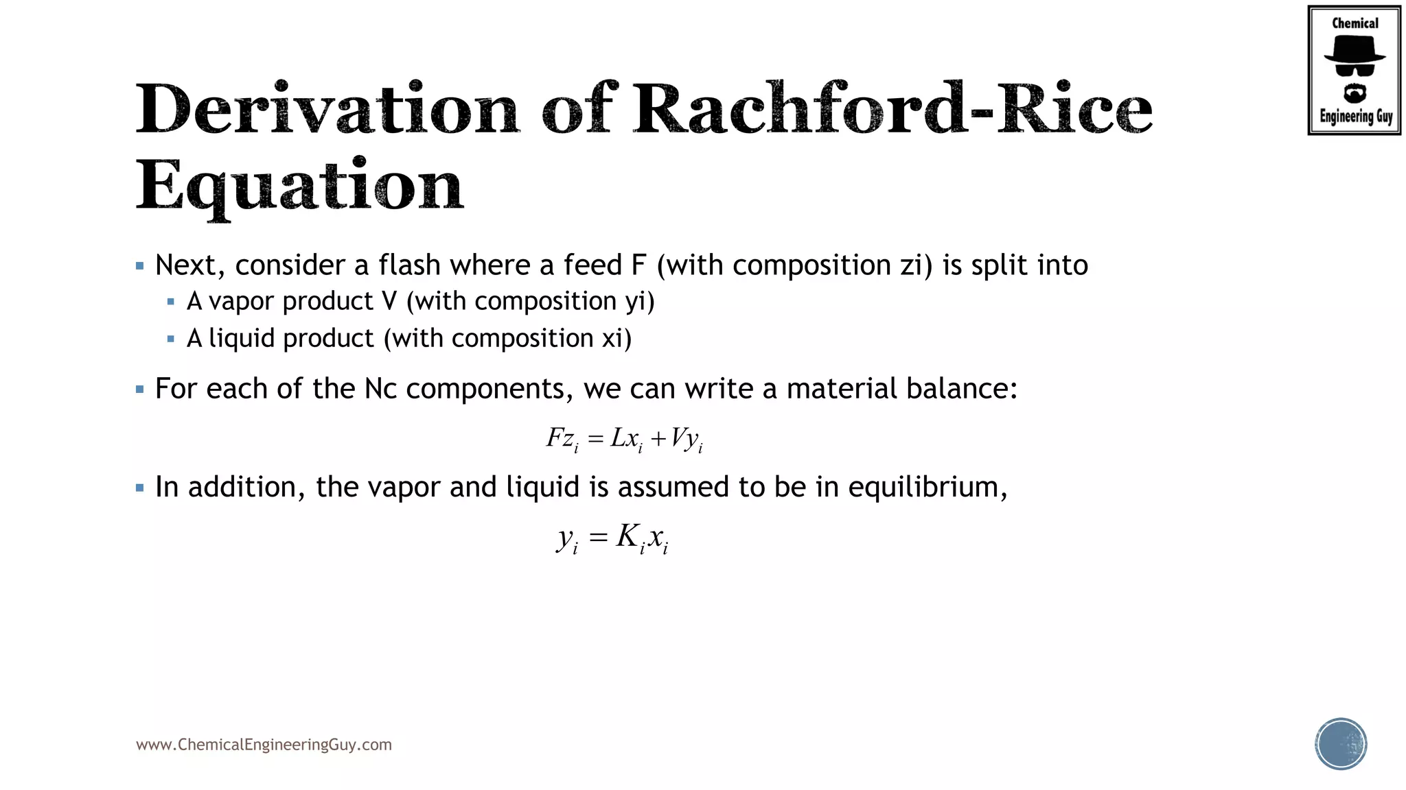 www.ChemicalEngineeringGuy.com
 Next, consider a flash where a feed F (with composition zi) is split into
 A vapor product V (with composition yi)
 A liquid product (with composition xi)
 For each of the Nc components, we can write a material balance:
 In addition, the vapor and liquid is assumed to be in equilibrium,
i i iFz Lx Vy 
i i iy K x
 