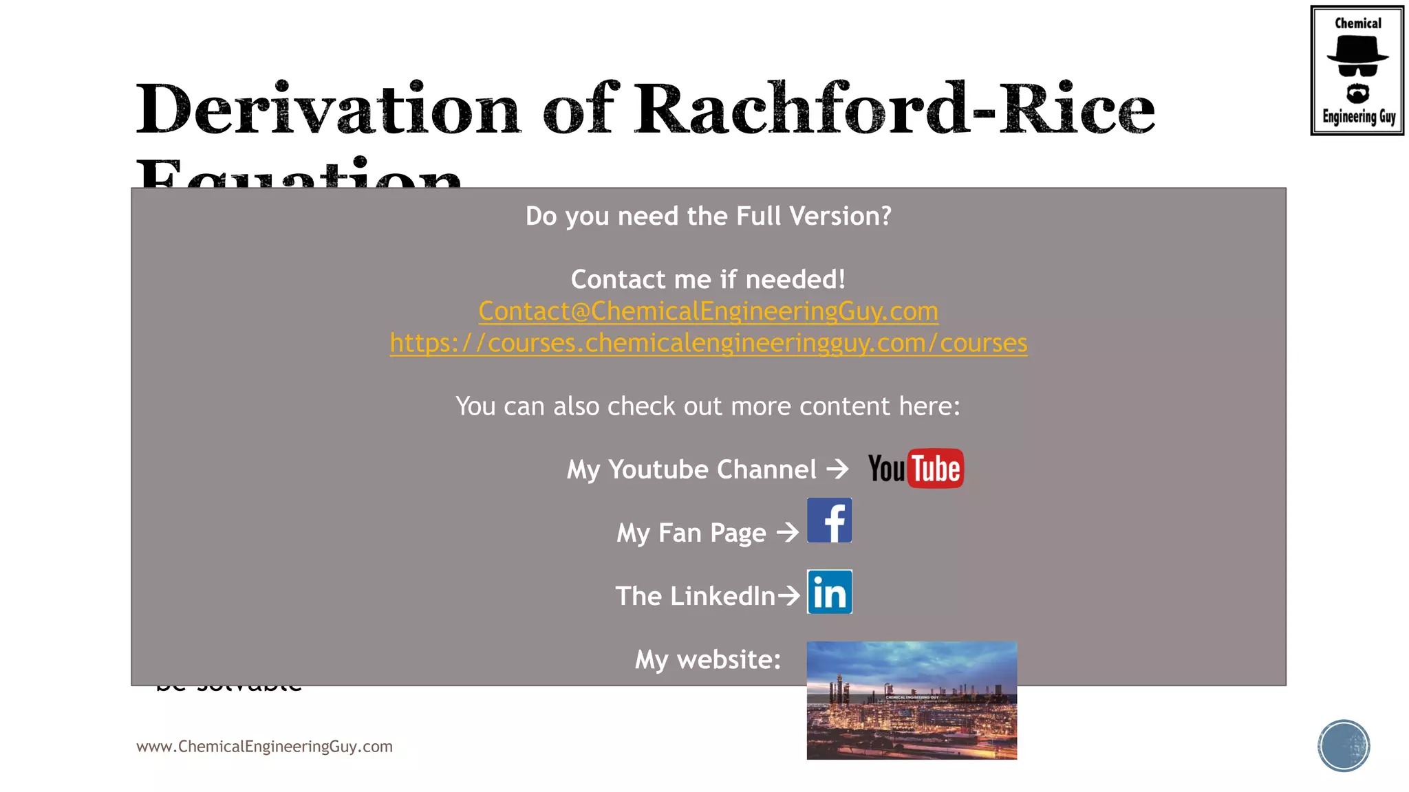 www.ChemicalEngineeringGuy.com
 The K-values:

 Must be computed from the VLE model.
 In addition, we have the two relationships:
 With a given feed (F, zi), we then have:
 3Nc + 2 equations
 3Nc + 4 unknowns (xi , yi , Ki , L, V, T, p).
 Thus, we need two additional specifications, and with these the equation set should
be solvable
, ,( ),i i i iK K T P x y
1
1
1
i
i
i i
x
y
x y
 
 
   
Do you need the Full Version?
Contact me if needed!
Contact@ChemicalEngineeringGuy.com
https://courses.chemicalengineeringguy.com/courses
You can also check out more content here:
My Youtube Channel 
My Fan Page 
The LinkedIn
My website:
 