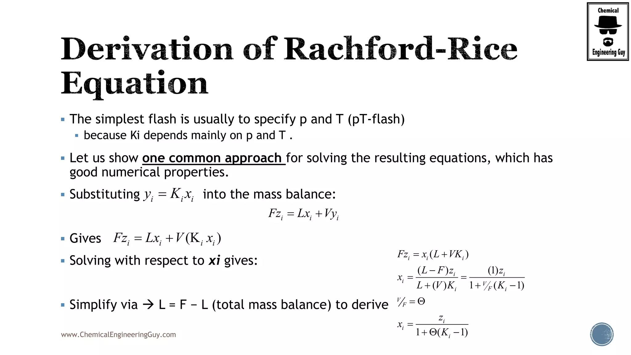 www.ChemicalEngineeringGuy.com
 The simplest flash is usually to specify p and T (pT-flash)
 because Ki depends mainly on p and T .
 Let us show one common approach for solving the resulting equations, which has
good numerical properties.
 Substituting into the mass balance:
 Gives
 Solving with respect to xi gives:
 Simplify via  L = F − L (total mass balance) to derive
i i iFz Lx Vy 
i i iy K x
(K )i i i iFz Lx V x 
( )
( ) (1)
( ) 1 ( 1)
1 ( 1)
i i i
i i
i V
Fi i
V
F
i
i
i
Fz x L VK
L F z z
x
L V K K
z
x
K
 

 
  
 

  
 