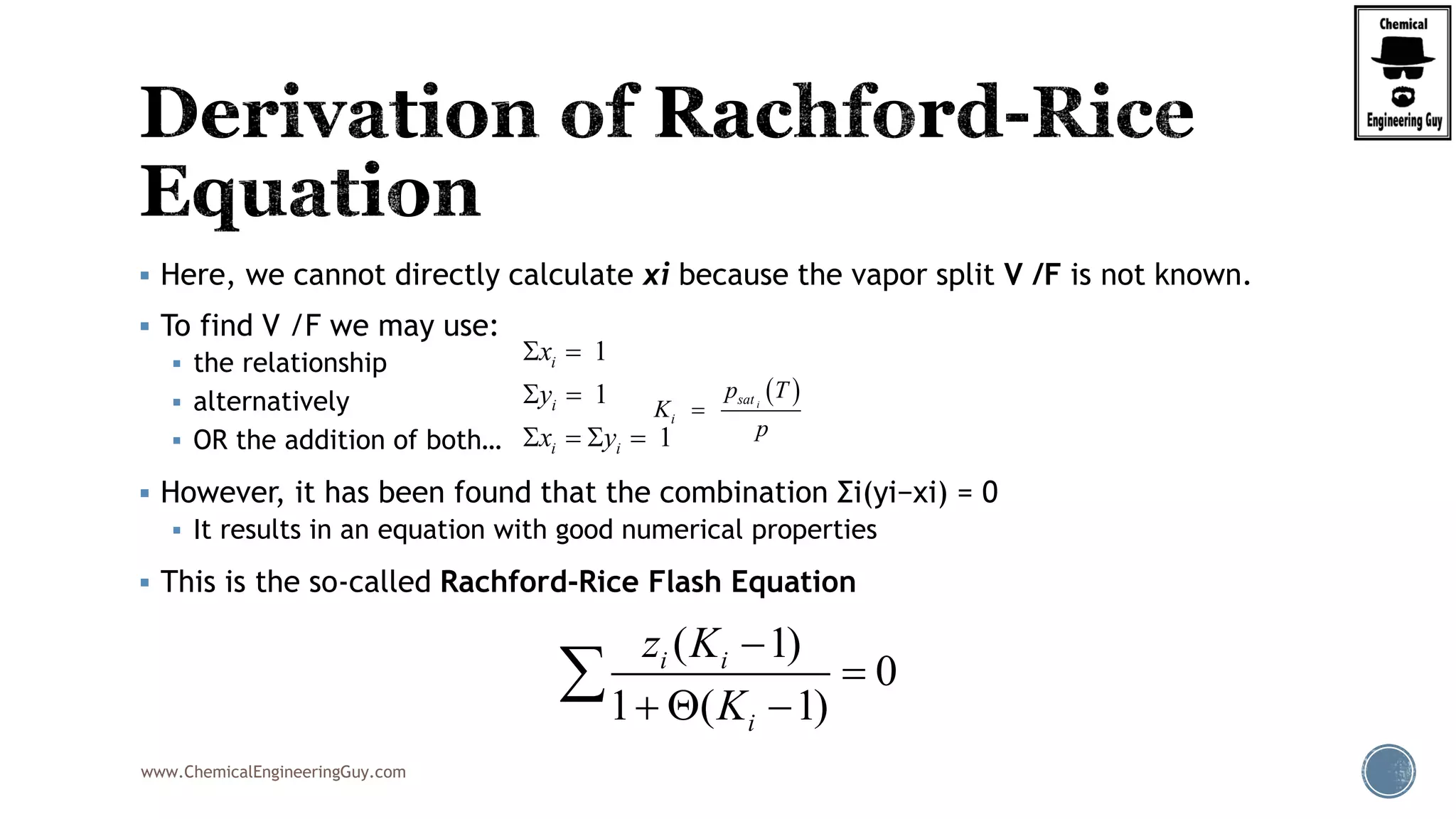 www.ChemicalEngineeringGuy.com
 Here, we cannot directly calculate xi because the vapor split V /F is not known.
 To find V /F we may use:
 the relationship
 alternatively
 OR the addition of both…
 However, it has been found that the combination Σi(yi−xi) = 0
 It results in an equation with good numerical properties
 This is the so-called Rachford-Rice Flash Equation
1
1
1
i
i
i i
x
y
x y
 
 
   
 isat
i
p T
K
p

( 1)
0
1 ( 1)
i i
i
z K
K


  

 