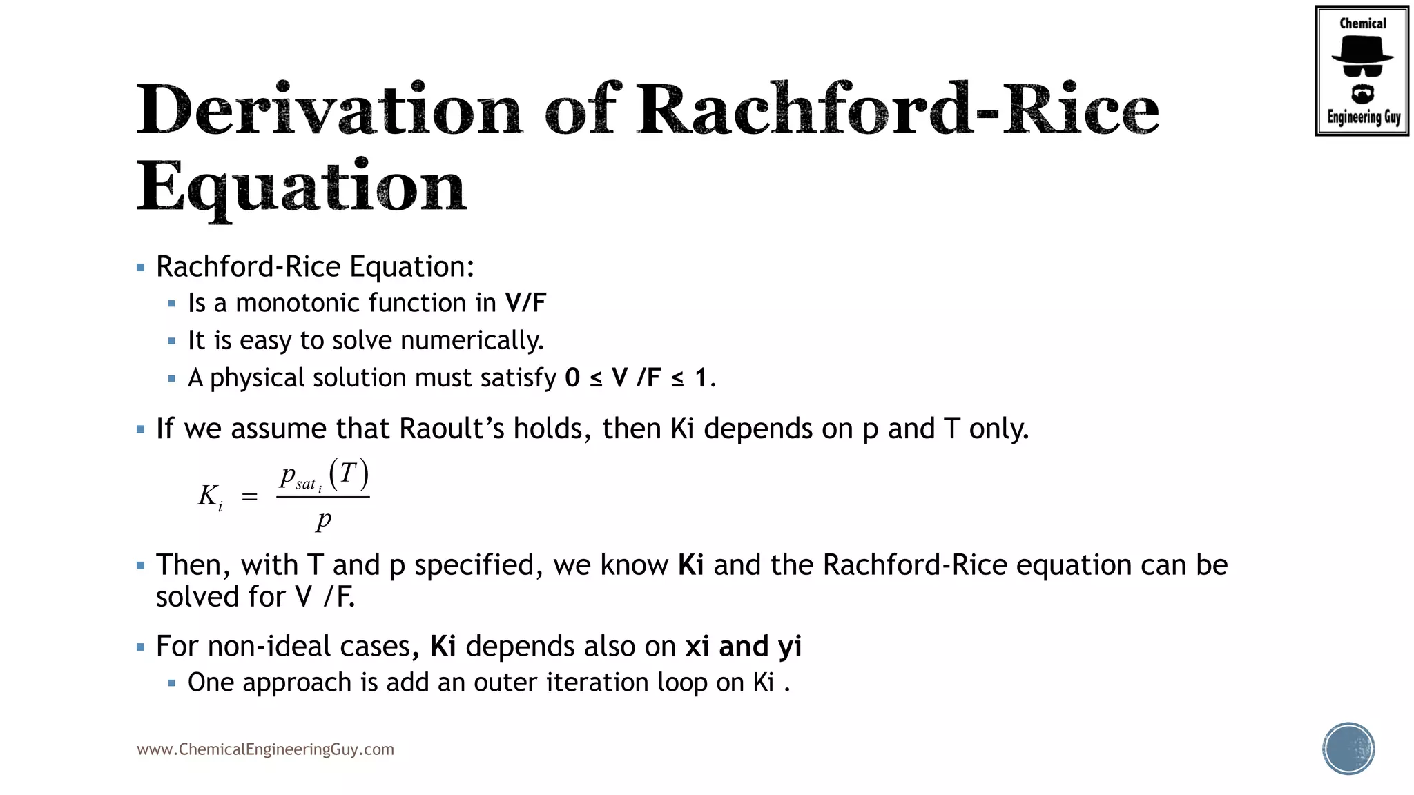 www.ChemicalEngineeringGuy.com
 Rachford-Rice Equation:
 Is a monotonic function in V/F
 It is easy to solve numerically.
 A physical solution must satisfy 0 ≤ V /F ≤ 1.
 If we assume that Raoult’s holds, then Ki depends on p and T only.
 Then, with T and p specified, we know Ki and the Rachford-Rice equation can be
solved for V /F.
 For non-ideal cases, Ki depends also on xi and yi
 One approach is add an outer iteration loop on Ki .
 isat
i
p T
K
p

 