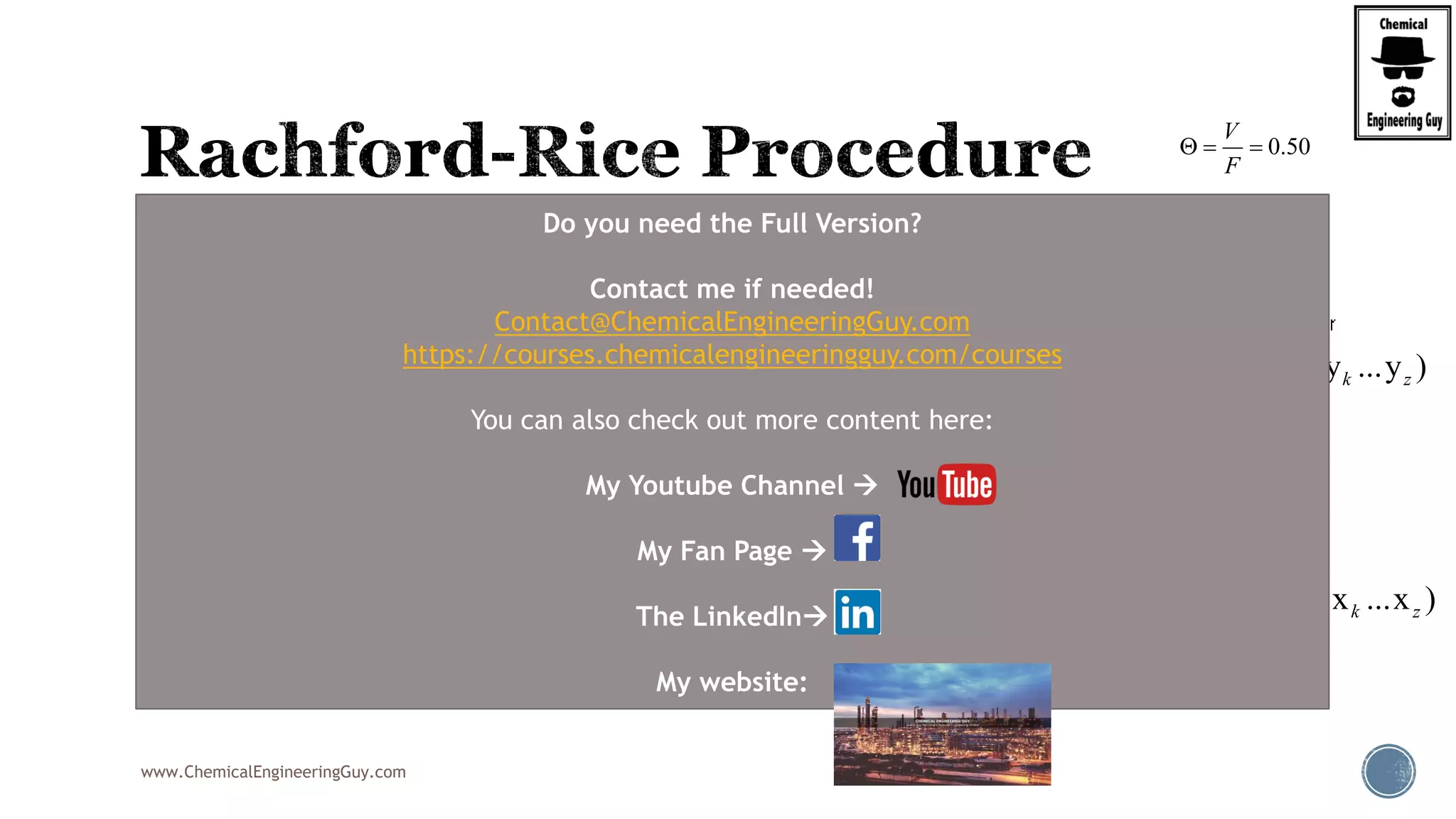 www.ChemicalEngineeringGuy.com
 This will be the typical procedure for the RRE
 Note that this is based on a numerical method
 Newton-Raphson Method
 Uses the original function, f(phi)
 It also requires the derivative of the function, f’(phi)
( 1)
( )
1 ( 1)
i i
i
z K
f
K

 
  

0.50
V
F
  
2
2
(1 )
'( )
[1 ( 1)]
i i
i
z K
f
K

 
  

( , , , ... )i j k zF z z z z
(V,y ,y ,y ...y )i j k z
(L,x ,x ,x ...x )i j k z
( , )T P
( , , ... )i j k zK K K K
Do you need the Full Version?
Contact me if needed!
Contact@ChemicalEngineeringGuy.com
https://courses.chemicalengineeringguy.com/courses
You can also check out more content here:
My Youtube Channel 
My Fan Page 
The LinkedIn
My website:
 