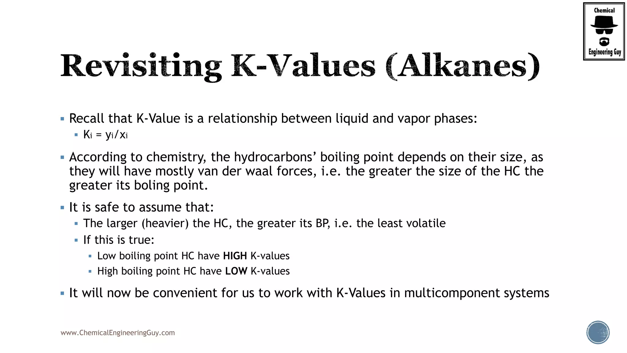 www.ChemicalEngineeringGuy.com
 Recall that K-Value is a relationship between liquid and vapor phases:
 Ki = yi/xi
 According to chemistry, the hydrocarbons’ boiling point depends on their size, as
they will have mostly van der waal forces, i.e. the greater the size of the HC the
greater its boling point.
 It is safe to assume that:
 The larger (heavier) the HC, the greater its BP, i.e. the least volatile
 If this is true:
 Low boiling point HC have HIGH K-values
 High boiling point HC have LOW K-values
 It will now be convenient for us to work with K-Values in multicomponent systems
 