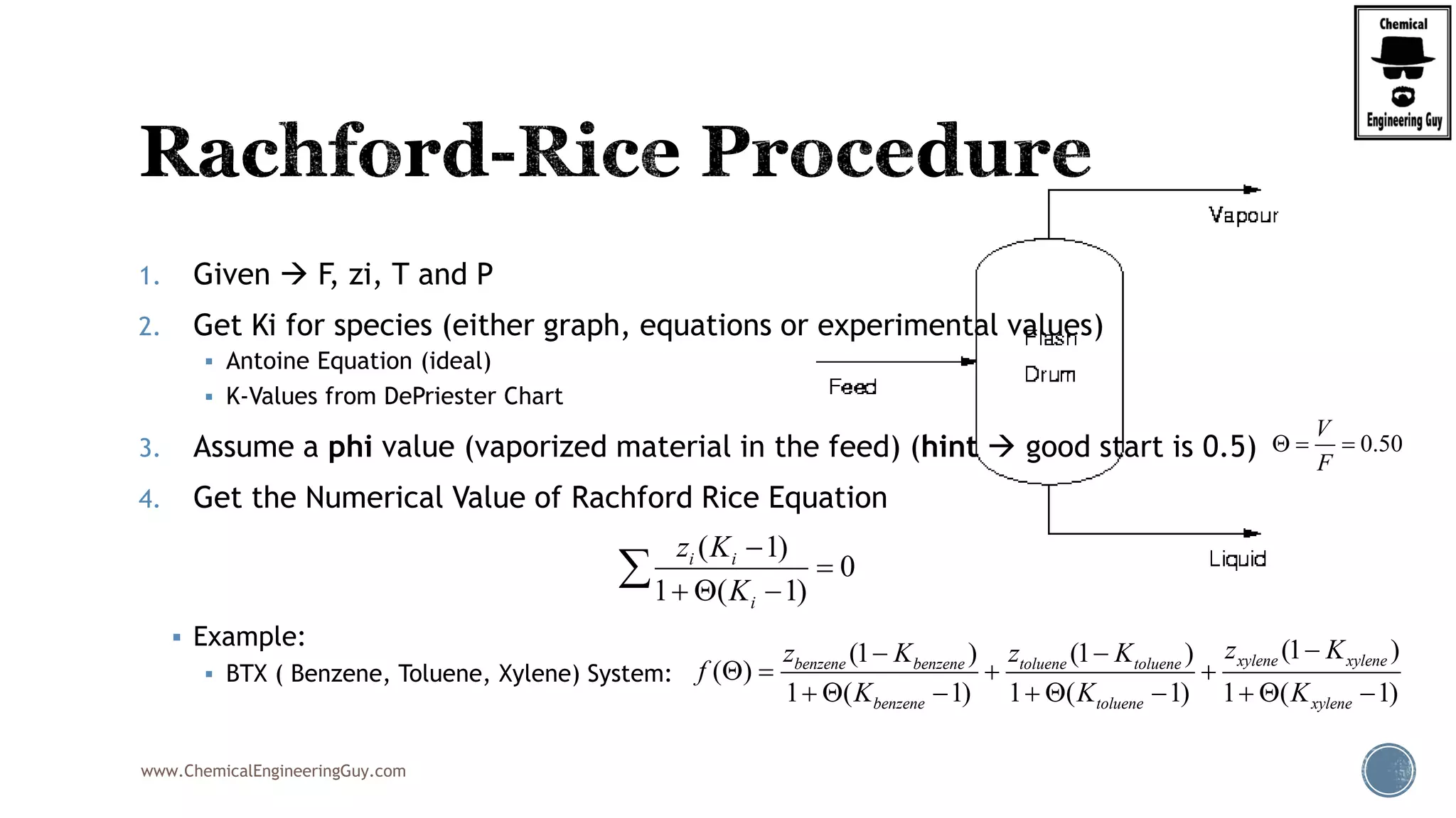 www.ChemicalEngineeringGuy.com
1. Given  F, zi, T and P
2. Get Ki for species (either graph, equations or experimental values)
 Antoine Equation (ideal)
 K-Values from DePriester Chart
3. Assume a phi value (vaporized material in the feed) (hint  good start is 0.5)
4. Get the Numerical Value of Rachford Rice Equation
 Example:
 BTX ( Benzene, Toluene, Xylene) System:
( 1)
0
1 ( 1)
i i
i
z K
K


  

0.50
V
F
  
(1 )(1 ) (1 )
( )
1 ( 1) 1 ( 1) 1 ( 1)
xylene xylenebenzene benzene toluene toluene
benzene toluene xylene
z Kz K z K
f
K K K
 
   
        
 