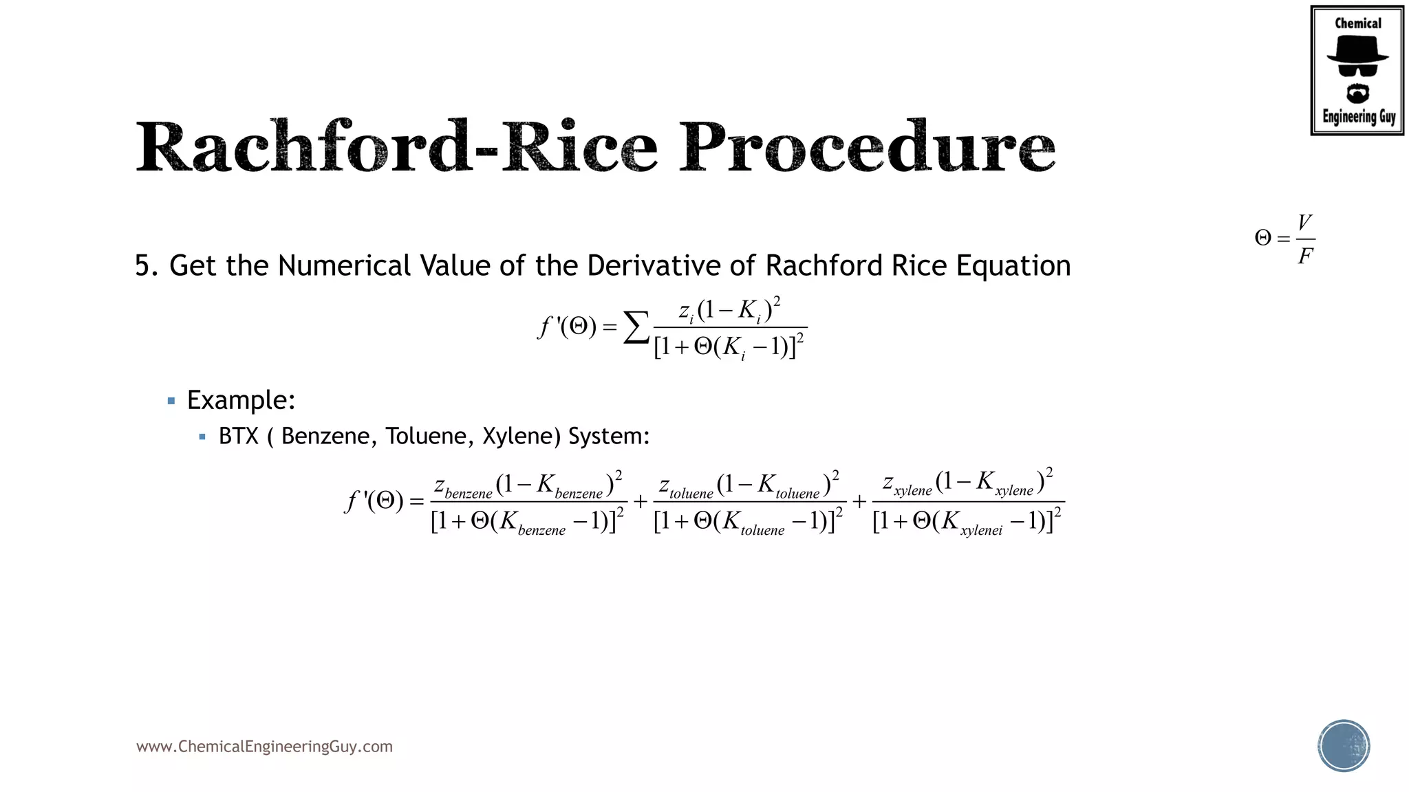 www.ChemicalEngineeringGuy.com
5. Get the Numerical Value of the Derivative of Rachford Rice Equation
 Example:
 BTX ( Benzene, Toluene, Xylene) System:
V
F
 
22 2
2 2 2
(1 )(1 ) (1 )
'( )
[1 ( 1)] [1 ( 1)] [1 ( 1)]
xylene xylenebenzene benzene toluene toluene
benzene toluene xylenei
z Kz K z K
f
K K K
 
   
        
2
2
(1 )
'( )
[1 ( 1)]
i i
i
z K
f
K

 
  

 