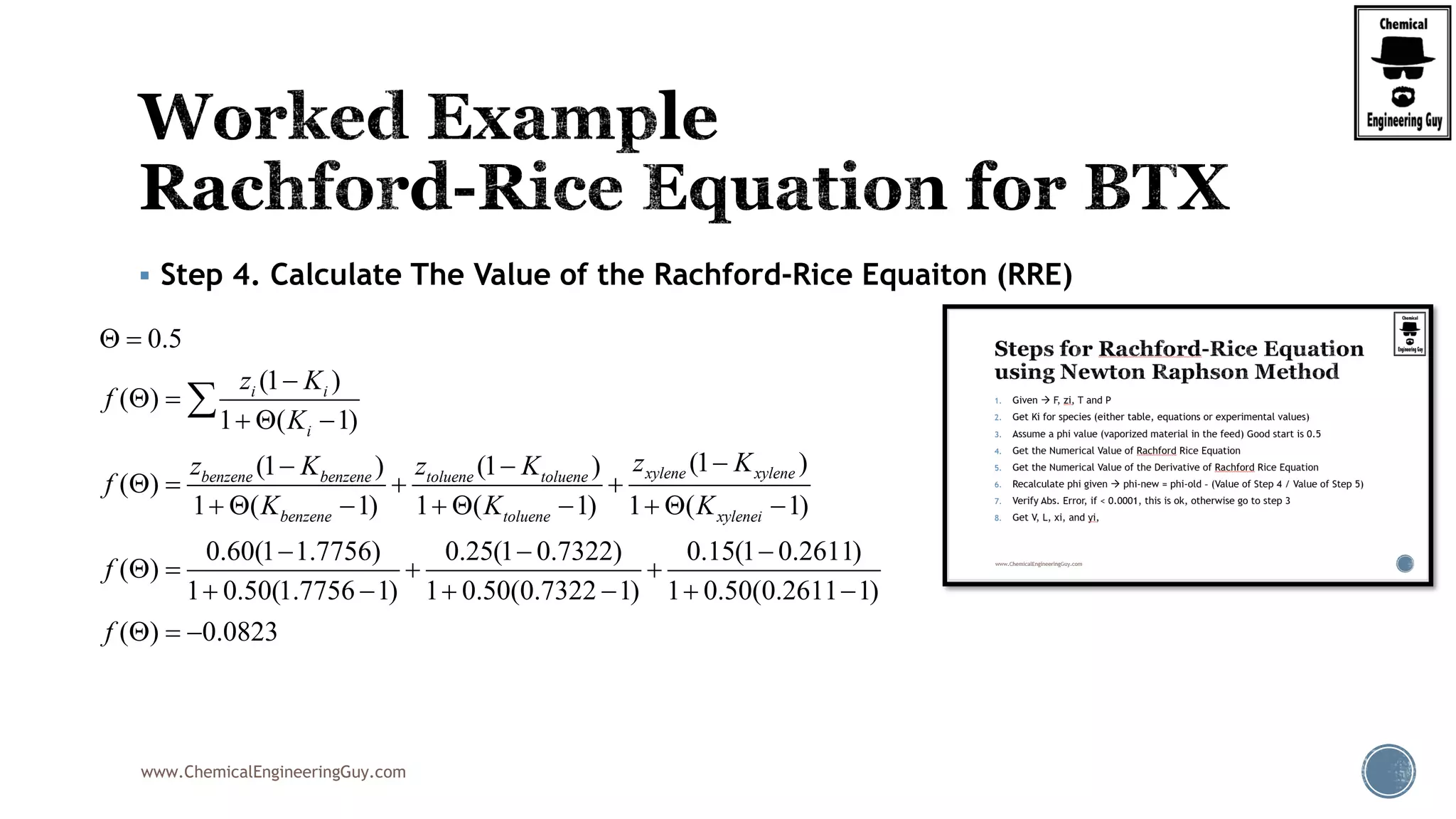 www.ChemicalEngineeringGuy.com
 Step 4. Calculate The Value of the Rachford-Rice Equaiton (RRE)
0.5
(1 )
( )
1 ( 1)
(1 )(1 ) (1 )
( )
1 ( 1) 1 ( 1) 1 ( 1)
0.60(1 1.7756) 0.25(1 0.7322)
( )
1 0.50(1.7756 1) 1 0.50(0.732
i i
i
xylene xylenebenzene benzene toluene toluene
benzene toluene xylenei
z K
f
K
z Kz K z K
f
K K K
f
 

 
  
 
   
        
 
  
  

0.15(1 0.2611)
2 1) 1 0.50(0.2611 1)
( ) 0.0823f


  
  
 