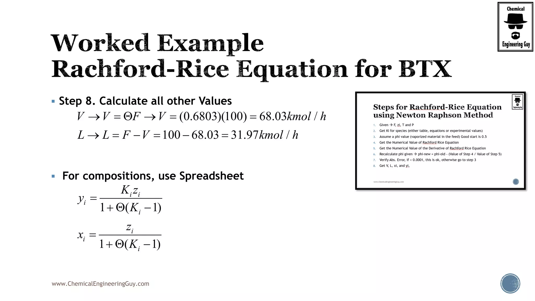 www.ChemicalEngineeringGuy.com
 Step 8. Calculate all other Values
 For compositions, use Spreadsheet
(0.6803)(100) 68.03 /
100 68.03 31.97 /
V V F V kmol h
L L F V kmol h
     
     
1 ( 1)
1 ( 1)
i i
i
i
i
i
i
K z
y
K
z
x
K

  

  
 