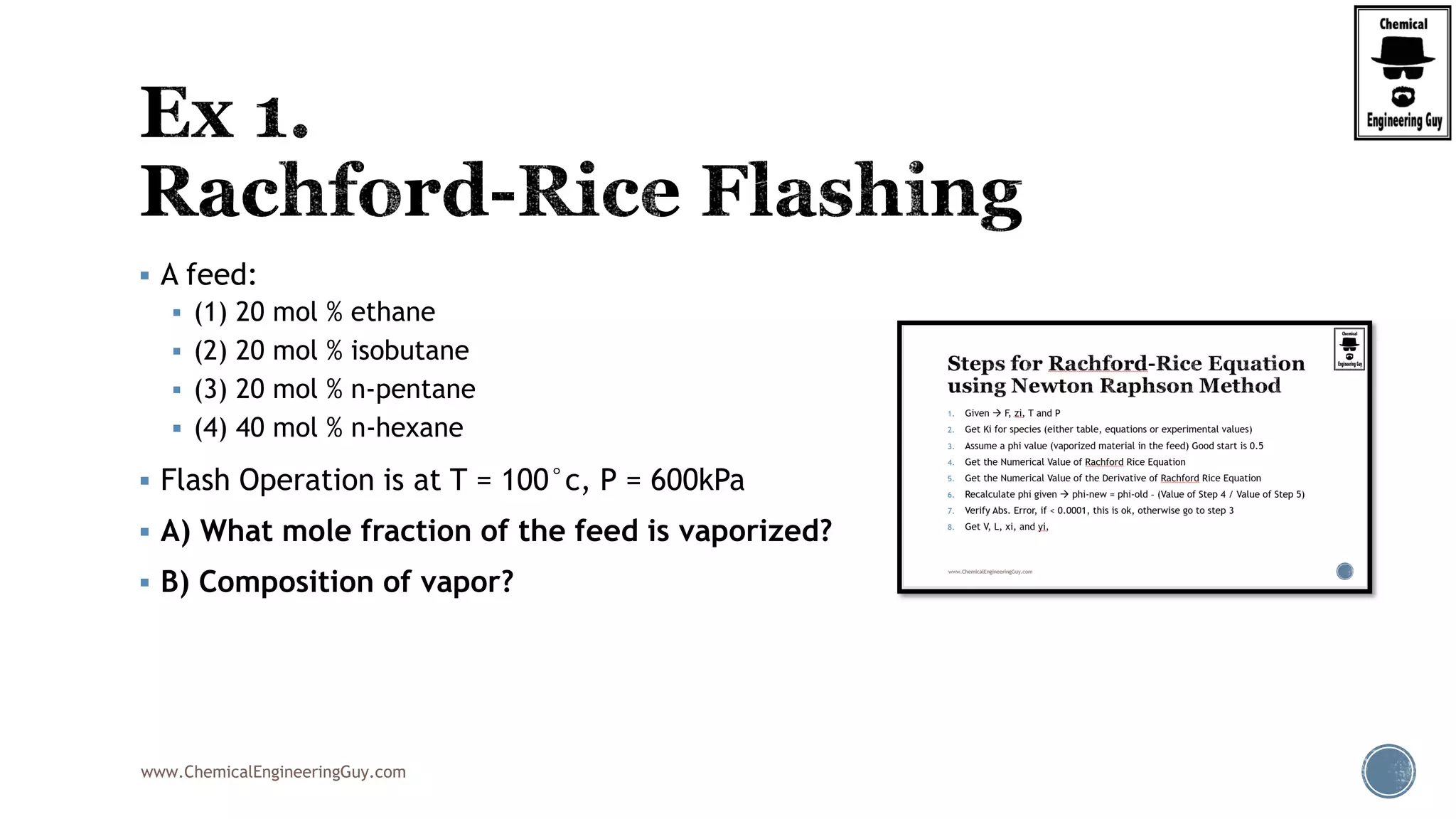 www.ChemicalEngineeringGuy.com
 A feed:
 (1) 20 mol % ethane
 (2) 20 mol % isobutane
 (3) 20 mol % n-pentane
 (4) 40 mol % n-hexane
 Flash Operation is at T = 100°c, P = 600kPa
 A) What mole fraction of the feed is vaporized?
 B) Composition of vapor?
 