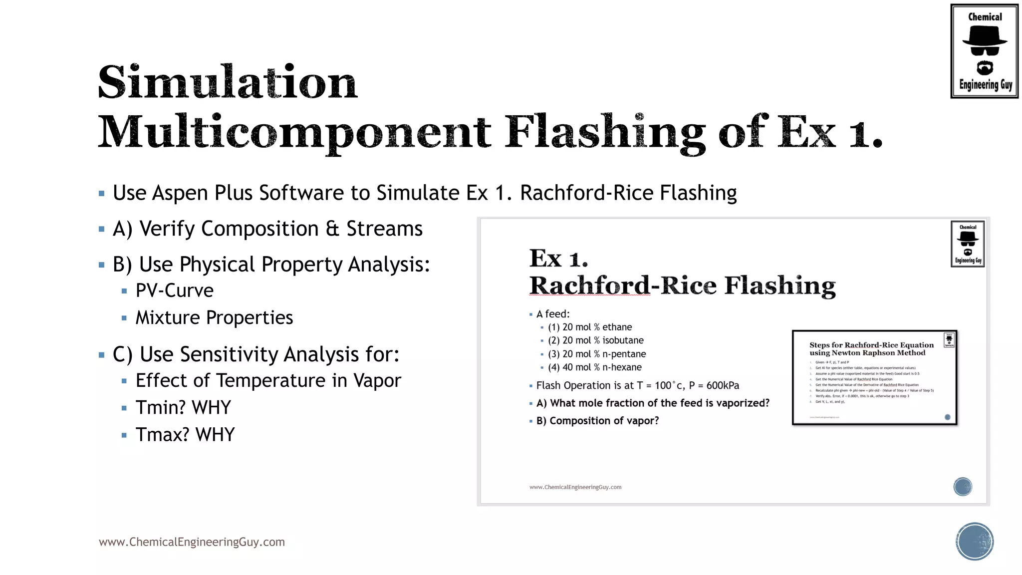 www.ChemicalEngineeringGuy.com
 Use Aspen Plus Software to Simulate Ex 1. Rachford-Rice Flashing
 A) Verify Composition & Streams
 B) Use Physical Property Analysis:
 PV-Curve
 Mixture Properties
 C) Use Sensitivity Analysis for:
 Effect of Temperature in Vapor
 Tmin? WHY
 Tmax? WHY
 