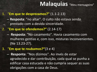 Malaquias ”Meu mensageiro”
1. "Em que te desprezamos?" (1.1-2.13)
– Resposta: "no altar". O culto não estava sendo
prestado com a devida sinceridade.
2. "Em que te ofendemos?“ (2.14-17)
– Resposta: "No casamento". Havia casamento com
mulheres gentias e, com isso, misturas inconvenientes.
(Ne 13.23-27).
3. "Em que te roubamos?“(3 e 4)
– Responta: "Nos dízimos". Ao invés de estar
agradecido e dar contribuição, cada qual se punha a
edificar casa estucada e não cumpria sequer as suas
obrigações com a casa de Deus.
 