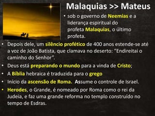 Malaquias >> Mateus
• sob o governo de Neemias e a
liderança espiritual do
profeta Malaquias, o último
profeta.
• Depois dele, um silêncio profético de 400 anos estende-se até
a voz de João Batista, que clamava no deserto: “Endireitai o
caminho do Senhor”.
• Deus está preparando o mundo para a vinda de Cristo;
• A Bíblia hebraica é traduzida para o grego
• Início da ascensão de Roma. Assume o controle de Israel.
• Herodes, o Grande, é nomeado por Roma como o rei da
Judeia, e faz uma grande reforma no templo construído no
tempo de Esdras.
 