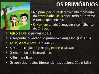OS PRIMÓRDIOS
• No princípio, num determinado momento
da eternidade, Deus criou todo o Universo
e tudo o que nele há.
• O Homem criado à imagem e semelhança
do Criador.
• Adão e Eva, o primeiro casal
• A serpente, o Pecado. o primeiro Evangelho (Gn 3.15)
• Caim, Abel e Sete . Gn 4.8, 26
• A multiplicação do pecado, Noé e o Dilúvio
• O recomeço da humanidade
• A Torre de Babel
• Origem das nações (descendentes de Sem, Cão e Jafé)
 