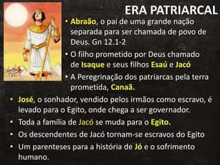 ERA PATRIARCAL
• Abraão, o pai de uma grande nação
separada para ser chamada de povo de
Deus. Gn 12.1-2
• O filho prometido por Deus chamado
de Isaque e seus filhos Esaú e Jacó
• A Peregrinação dos patriarcas pela terra
prometida, Canaã.
• José, o sonhador, vendido pelos irmãos como escravo, é
levado para o Egito, onde chega a ser governador.
• Toda a família de Jacó se muda para o Egito.
• Os descendentes de Jacó tornam-se escravos do Egito
• Um parenteses para a história de Jó e o sofrimento
humano.
 