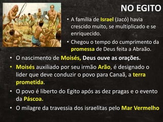 NO EGITO
• A família de Israel (Jacó) havia
crescido muito, se multiplicado e se
enriquecido.
• Chegou o tempo do cumprimento da
promessa de Deus feita a Abraão.
• O nascimento de Moisés, Deus ouve as orações.
• Moisés auxiliado por seu irmão Arão, é designado o
lider que deve conduzir o povo para Canaã, a terra
prometida.
• O povo é liberto do Egito após as dez pragas e o evento
da Páscoa.
• O milagre da travessia dos israelitas pelo Mar Vermelho
 