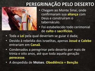 PEREGRINAÇÃO PELO DESERTO
• Chegam ao Monte Sinai, onde
confirmaram sua aliança com
Deus e construíram o
tabernáculo.
• Foi estabelecido todo cerimonial
de culto e sacrifícios.
• Toda a Lei pela qual deveriam se guiar é dada;
• Devido à rebeldia dos israelitas, apenas Josué e Calebe
entrariam em Canaã.
• Condenados a peregrinar pelo deserto por mais de
trinta e oito anos, até que toda aquela geração
perecesse.
• A despedida de Moises. Obediência = Benção
 