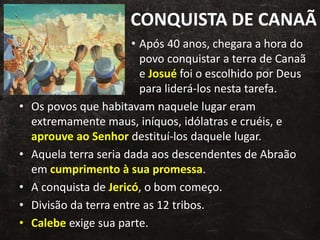 CONQUISTA DE CANAÃ
• Após 40 anos, chegara a hora do
povo conquistar a terra de Canaã
e Josué foi o escolhido por Deus
para liderá-los nesta tarefa.
• Os povos que habitavam naquele lugar eram
extremamente maus, iníquos, idólatras e cruéis, e
aprouve ao Senhor destituí-los daquele lugar.
• Aquela terra seria dada aos descendentes de Abraão
em cumprimento à sua promessa.
• A conquista de Jericó, o bom começo.
• Divisão da terra entre as 12 tribos.
• Calebe exige sua parte.
 