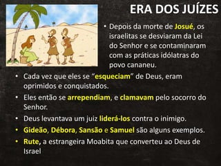 ERA DOS JUÍZES
• Depois da morte de Josué, os
israelitas se desviaram da Lei
do Senhor e se contaminaram
com as práticas idólatras do
povo cananeu.
• Cada vez que eles se “esqueciam” de Deus, eram
oprimidos e conquistados.
• Eles então se arrependiam, e clamavam pelo socorro do
Senhor.
• Deus levantava um juiz liderá-los contra o inimigo.
• Gideão, Débora, Sansão e Samuel são alguns exemplos.
• Rute, a estrangeira Moabita que converteu ao Deus de
Israel
 