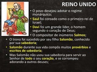 REINO UNIDO
• O povo desejou adotar o regime
monárquico;
• Saul foi coroado como o primeiro rei de
Israel;
• Davi foi um grande líder, o homem
segundo o coração de Deus;
• O compositor de inúmeros Salmos;
• O trono foi sucedido por seu filho Salomão, conhecido
por sua sabedoria;
• Salomão durante sua vida compôs muitos provérbios e
escritos de sabedoria;
• Mas Salomão não usou sua sabedoria para servir ao
Senhor de todo o seu coração, e se corrompeu
adorando a outros deuses;
 