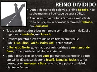 REINO DIVIDIDO
• Depois da morte de Salomão, o filho Roboão, não
soube manter a fidelidade de seus súditos
• Apenas as tribos de Judá, Simeão e metade da
tribo de Benjamim permaneceram com Roboão,
em Jerusalem
• Todas as demais dez tribos romperam com a linhagem de Davi e
seguiram a Jeroboão, em Samaria
• Grandes profetas profetizaram neste tempo em Israel e
Judá: Elias, Eliseu, Amós, Isaías, Joel, entre outros.
• O Reino do Norte, governado por reis idólatras e sem temor de
Deus, foi conquistado pelo Império Assírio.
• Após a destruição de Israel, Judá permaneceu como reino ainda
por várias décadas, reis como Josafá, Ezequias, Josias e vários
outros, eram tementes a Deus, e levaram o povo a santidade
diante do Senhor.
 