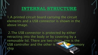 INTERNAL STRUCTURE
1.A printed circuit board carrying the circuit
elements and a USB connector is shown in the
above image.
2.The USB connector is protected by either
retracting into the body or by covering by a
removable lid. There are two chips, one is the
USB controller and the other is the flash memory
chip
 