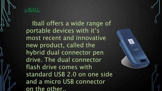 5.IBALL:
Iball offers a wide range of
portable devices with it’s
most recent and innovative
new product, called the
hybrid dual connector pen
drive. The dual connector
flash drive comes with
standard USB 2.0 on one side
and a micro USB connector
on the other..
 