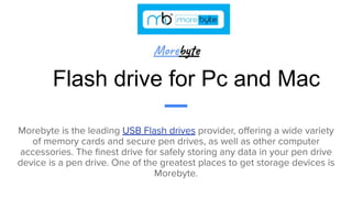 Flash drive for Pc and Mac
Morebyte is the leading USB Flash drives provider, oﬀering a wide variety
of memory cards and secure pen drives, as well as other computer
accessories. The ﬁnest drive for safely storing any data in your pen drive
device is a pen drive. One of the greatest places to get storage devices is
Morebyte.
Morebyte
 